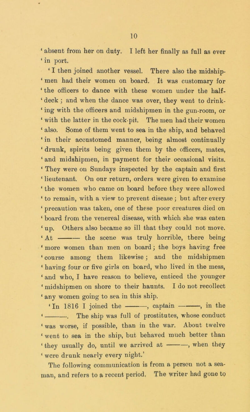 ‘ absent from her on duty. I left her finally as fnll as ever ‘ in port. ‘ I then joined another vessel. There also the midship- ‘ men had their women on board. It was customary for ‘ the officers to dance with these women under the half- ‘ deck ; and when the dance was over, they went to drink- ‘ ing with the officers and midshipmen in the gun-room, or ‘ with the latter in the cock-pit. The men had their women ‘ also. Some of them went to sea in the ship, and behaved ‘ in their accustomed manner, being almost continually ‘ drunk, spirits being given them by the officers, mates, ‘ and midshipmen, in payment for their occasional visits. ‘ They were on Sundays inspected by the captain and first ‘ lieutenant. On our return, orders were given to examine ‘ the women who came on board before they were allowed ‘ to remain, with a view to prevent disease; bnt after every ‘ precaution was taken, one of these poor creatures died on ‘ board from the venereal disease, with which she was eaten ‘ up. Others also became so ill that they could not move. ‘ At the scene was truly horrible, there being ‘ more women than men on board; the boys having free ‘ course among them likewise; and the midshipmen ‘ having four or five girls on board, who lived in the mess, ‘ and who, I have reason to believe, enticed the younger ‘ midshipmen on shore to their haunts. I do not recollect ‘ any women going to sea in this ship. ‘In 1816 I joined the , captain , in the ‘ . The ship was full of prostitutes, whose conduct ‘ was worse, if possible, than in the war. About twelve ‘ went to sea in the ship, but behaved much better than ‘ they usually do, until we arrived at , when they ‘ were drunk nearly every night.’ The following communication is from a person not a sea- man, and refers to a recent period. The writer had gone to