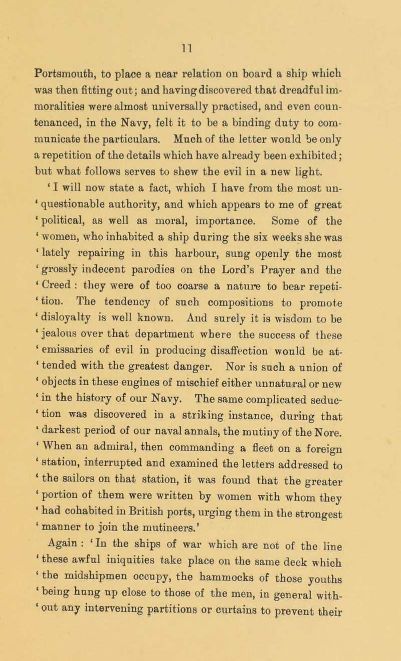 Portsmouth, to place a near relation on board a ship which was then fitting out; and having discovered that dreadful im- moralities were almost universally practised, and even coun- tenanced, in the Navy, felt it to be a binding duty to com- municate the particulars. Much of the letter would be only a repetition of the details which have already been exhibited; but what follows serves to shew the evil in a new light. ‘ I will now state a fact, which I have from the most un- ‘ questionable authority, and which appears to me of great ‘ political, as well as moral, importance. Some of the ‘ women, who inhabited a ship during the six weeks she was ‘ lately repairing in this harbour, sung openly the most ‘ grossly indecent parodies on the Lord’s Prayer and the ‘ Creed : they were of too coarse a nature to bear repeti- ‘ tion. The tendency of such compositions to promote ‘ disloyalty is well known. And surely it is wisdom to be ‘ jealous over that department where the success of these ‘ emissaries of evil in producing disafiection would be at- ‘ tended with the greatest danger. Nor is such a union of ‘ objects in these engines of mischief either unnatural or new ‘ in the history of our Navy. The same complicated seduc- ‘ tion was discovered in a striking instance, during that ‘ darkest period of our naval annals, the mutiny of the Nore. W^hen an admiral, then commanding a fleet on a foreign ‘ station, interrupted and examined the letters addressed to the sailors on that station, it was found that the greater ‘ portion of them were written by women with whom they ‘ had cohabited in British ports, urging them in the strongest ‘ manner to join the mutineers.’ Again : ‘ In the ships of war which are not of the line ‘ these awful iniquities take place on the same deck which ‘ the midshipmen occupy, the hammocks of those youths ‘ being hung up close to those of the men, in general with- ‘ out any intervening partitions or curtains to prevent their