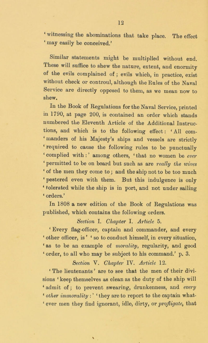 ‘ witnessing the abominations that take place. The effect ‘ may easily be conceived.’ Similar statements might be multiplied without end. These will suffice to shew the nature, extent, and enormity of the evils complained of; evils which, in practice, exist without check or controul, although the Rules of the Naval Service are directly opposed to them, as we mean now to shew. In the Book of Regulations for the Naval Service, printed in 1790, at page 200, is contained an order which stands numbered the Eleventh Article of the Additional Instruc- tions, and which is to the following effect: ‘ All com- ‘ manders of his Majesty’s ships and vessels are strictly ‘ required to cause the following rules to be punctually ‘ complied with: ’ among others, ‘ that no women be ever ‘ permitted to be on board but such as are really the wives ‘ of the men they come to; and the ship not to be too much ‘ pestered even with them. But this indulgence is only ‘ tolerated while the ship is in port, and not under sailing * orders.’ In 1808 a new edition of the Book of Regulations was published, which contains the following orders. Section I. Chapter I. Article 5. ‘ Every flag-officer, captain and commander, and every ‘ other officer, is ’ ‘so to conduct himself, in every situation, ‘ as to be an example of morality, regularity, and good ‘ order, to all who may be subject to his command.’ p. 3. Section V. Chapter IV. Article 12. ‘ The lieutenants ’ are to see that the men of their divi- sions ‘ keep themselves as clean as the duty of the ship will ‘ admit of; to prevent swearing, drunkenness, and every ‘ other immorality : ’ ‘ they are to report to the captain what- ‘ ever men they find ignorant, idle, dirty, or profligate^ that V