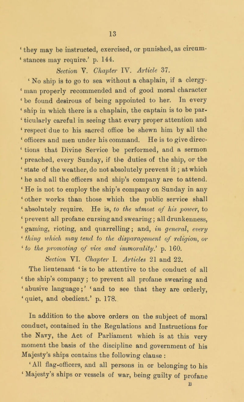 ‘ they may be instructed, exercised, or punished, as circum- ‘ stances may require.’ p. 144. Section Y. Chapter IV. Article 37. ‘ No ship is to go to sea without a chaplain, if a clergy- ‘ man properly recommended and of good moral character ‘ be found desirous of being appointed to her. In every ‘ ship in which there is a chaplain, the captain is to he par- ‘ ticularly careful in seeing that every proper attention and ‘ respect due to his sacred office be shewn him by all the ‘ officers and men under his command. He is to give direc- ‘ tions that Divine Service be performed, and a sermon ‘ preached, every Sunday, if the duties of the ship, or the ‘ state of the weather, do not absolutely prevent it; at which ‘ he and all the officers and ship’s company are to attend. ‘ He is not to employ the ship’s company on Sunday in any ‘ other works than those which the public service shall ‘ absolutely require. He is, to the utmost of his poiver, to ‘ prevent all profane cursing and swearing; all drunkenness, ‘ gaming, rioting, and quarrelling; and, in general, every ‘ thing which may tend to the disparagement of religion, or ‘ to the promoting of vice and immorality.'' p. 160. Section VI. Chapter I. Articles 21 and 22. The lieutenant ‘ is to be attentive to the conduct of all ‘ the ship’s company; to prevent all profane swearing and ‘ abusive language; ’ ‘ and to see that they are orderly, ‘quiet, and obedient.’ p. 178. In addition to the above orders on the subject of moral conduct, contained in the Regulations and Instructions for the Navy, the Act of Parliament which is at this very moment the basis of the discipline and government of his Majesty’s ships contains the following clause : ‘ All flag-officers, and all persons in or belonging to his ‘ Majesty’s ships or vessels of war, being guilty of profane B