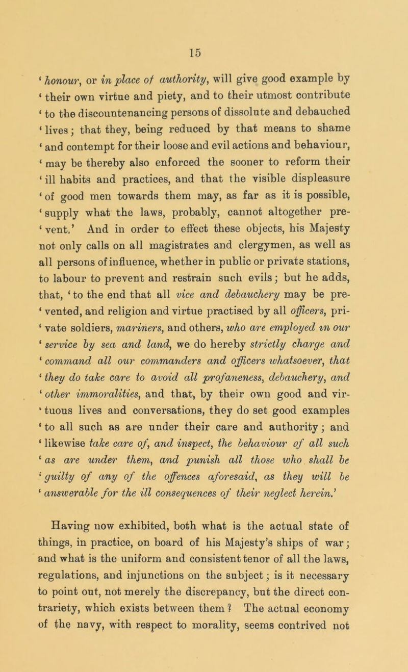 ‘ honour, or in place of authority, will give good example by ‘ their own virtue and piety, and to their utmost contribute ‘ to the discountenancing persons of dissolute and debauched ‘ lives; that they, being reduced by that means to shame ‘ and contempt for their loose and evil actions and behaviour, ‘ may be thereby also enforced the sooner to reform their ‘ ill habits and practices, and that the visible displeasure ‘ of good men towards them may, as far as it is possible, ‘ supply what the laws, probably, cannot altogether pre- ‘vent.’ And in order to effect these objects, his Majesty not only calls on all magistrates and clergymen, as well as all persons of influence, whether in public or private stations, to labour to prevent and restrain such evils; but he adds, that, ‘ to the end that all vice and debauchery may be pre- ‘ vented, and religion and virtue practised by all officers, pri- ‘ vate soldiers, mariners, and others, who are employed in our ‘ service by sea and land, we do hereby strictly charge and ‘ command all our commanders and officers whatsoever, that ‘ they do take care to avoid all profaneness, debauchery, and ‘ other immoralities, and that, by their own good and vir- ‘ tuous lives and conversations, they do set good examples ‘ to all such as are under their care and authority; and ‘ likewise take care of, and inspect, the behaviour of all such ‘ as are under them, and punish all those who shall be ' guilty of any of the offences aforesaid, as they will be ‘ answerable for the ill consequences of their neglect herein.^ Having now exhibited, both what is the actual state of things, in practice, on board of his Majesty’s ships of war; and what is the uniform and consistent tenor of all the laws, regulations, and injunctions on the subject; is it necessary to point out, not merely the discrepancy, but the direct con- trariety, which exists between them ? The actual economy of the navy, with respect to morality, seems contrived not