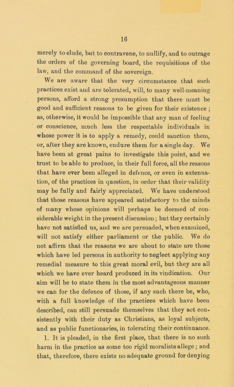 merely to elude, but to contravene, to nullify, and to outrage the orders of the governing board, the requisitions of the law, and the command of the sovereign. We are aware that the very circumstance that such practices exist and are tolerated, will, to many well-meaning persons, afford a strong presumption that there must be good and sufficient reasons to be given for their existence ; as, otherwise, it would be impossible that any man of feeling or conscience, much less the respectable individuals in whose power it is to apply a remedy, could sanction them, or, after they are known, endure them for a single day. We have been at great pains to investigate this point, and we trust to be able to produce, in their full force, all the reasons that have ever been alleged in defence, or even in extenua- tion, of the practices in question, in order that their validity may be fully and fairly appreciated. We have understood that those reasons have appeared satisfactory to the minds of many whose opinions will perhaps be deemed of con- siderable weight in the present discussion; but they certainly have not satisfied us, and we are persuaded, when examined, will not satisfy either parliament or the public. We do not affirm that the reasons we are about to state are those which have led persons in authority to neglect applying any remedial measure to this great moral evil, but they are all which we have ever heard produced in its vindication. Our aim will be to state them in the most advantageous manner we can for the defence of those, if any such there be, who, with a full knowledge of the practices which have been described, can still persuade themselves that they act con- sistently with their duty as Christians, as loyal subjects, and as public functionaries, in tolerating their continuance. 1. It is pleaded, in the first place, that there is no such harm in the practice as some too rigid moralists allege; and that, therefore, there exists no adequate ground for denying