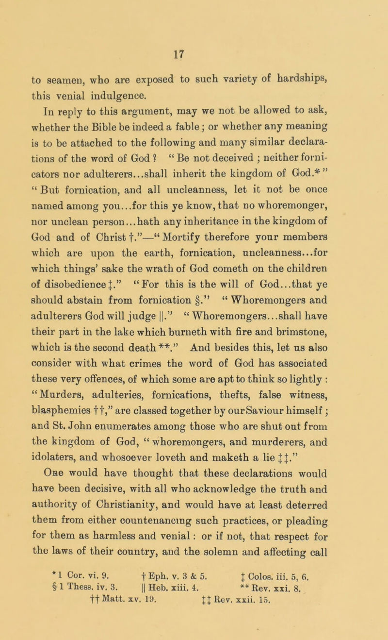 to seamen, who are exposed to such variety of hardships, this venial indulgence. In reply to this argument, may we not be allowed to ask, whether the Bible be indeed a fable; or whether any meaning is to be attached to the following and many similar declara- tions of the word of God ? “ Be not deceived ; neither forni- cators nor adulterers...shall inherit the kingdom of God.'^^’” “ But fornication, and all uncleanness, let it not be once named among you...for this ye know, that no whoremonger, nor unclean person... hath any inheritance in the kingdom of God and of Christ f.”—“ Mortify therefore your members which are upon the earth, fornication, uncleanness...for which things’ sake the wrath of God cometh on the children of disobedience J.” “For this is the will of God...that ye should abstain from fornication §.” “ Whoremongers and adulterers God will judge ||.” “ Whoremongers...shall have their part in the lake which burneth with fire and brimstone, which is the second death* **.” And besides this, let us also consider with what crimes the word of God has associated these very offences, of which some are apt to think so lightly ; “Murders, adulteries, fornications, thefts, false witness, blasphemies ft,” are classed together by our Saviour himself; and St. John enumerates among those who are shut out from the kingdom of God, “whoremongers, and murderers, and idolaters, and whosoever loveth and maketh a lie One would have thought that these declarations would have been decisive, with all who acknowledge the truth and authority of Christianity, and would have at least deterred them from either countenancing such practices, or pleading for them as harmless and venial: or if not, that respect for the laws of their country, and the solemn and affecting call * 1 Cor. vi. 9. f Eph. v. 3 & 5. J Colos. iii. 6, 6. § 1 These, iv. 3. |1 Heb. xiii. 4. ** Rev. xxi. 8. tt Matt. XV. 19. Rev. xxii. 1.5.