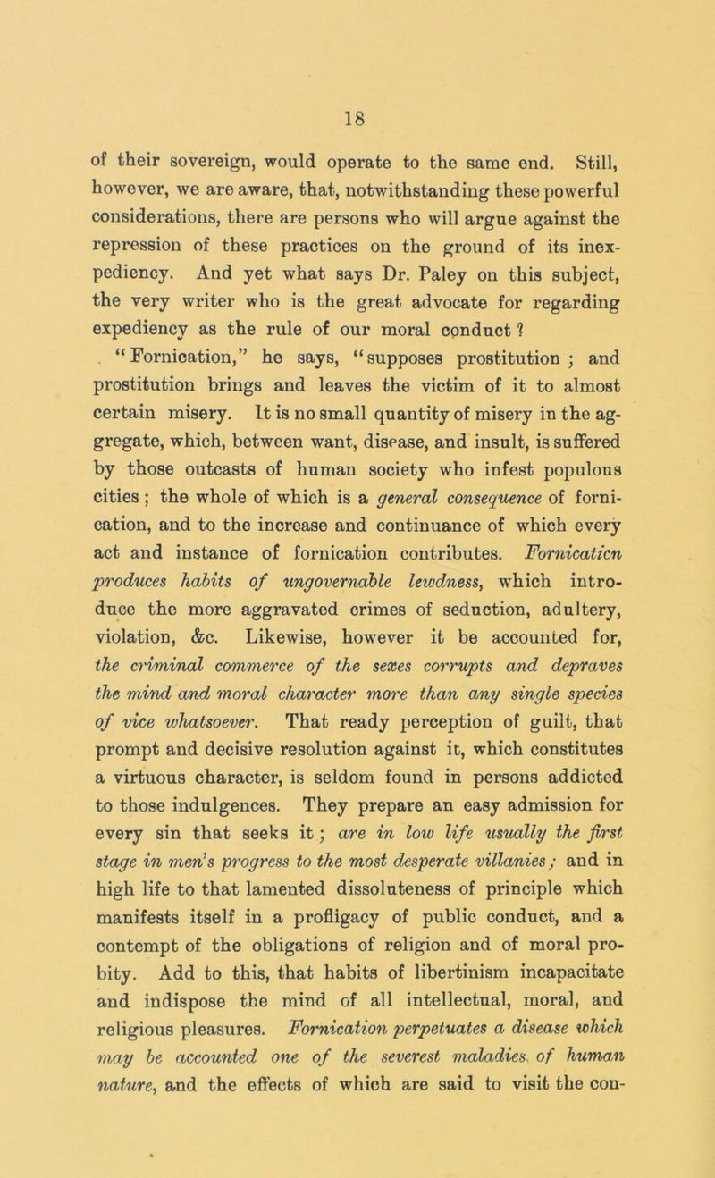 of their sovereign, would operate to the same end. Still, however, we are aware, that, notwithstanding these powerful considerations, there are persons who will argue against the repression of these practices on the ground of its inex- pediency. And yet what says Dr. Paley on this subject, the very writer who is the great advocate for regarding expediency as the rule of our moral conduct ? “Fornication,” he says, “supposes prostitution; and prostitution brings and leaves the victim of it to almost certain misery. It is no small quantity of misery in the ag- gregate, which, between want, disease, and insult, is suffered by those outcasts of human society who infest populous cities ; the whole of which is a general consequence of forni- cation, and to the increase and continuance of which every act and instance of fornication contributes. Fornicaticn produces habits of ungovernable lewdness, which intro- duce the more aggravated crimes of seduction, adultery, violation, &c. Likewise, however it be accounted for, the criminal commerce of the sexes corrupts and depraves the mind and moral character more than any single species of vice whatsoever. That ready perception of guilt, that prompt and decisive resolution against it, which constitutes a virtuous character, is seldom found in persons addicted to those indulgences. They prepare an easy admission for every sin that seeks it; are in low life usually the first stage in men’s progress to the most desperate villanies; and in high life to that lamented dissoluteness of principle which manifests itself in a profligacy of public conduct, and a contempt of the obligations of religion and of moral pro- bity. Add to this, that habits of libertinism incapacitate and indispose the mind of all intellectual, moral, and religious pleasures. Fornication perpetuates a disease which may he accounted otie of the severest maladies, of human nature, and the effects of which are said to visit the con-