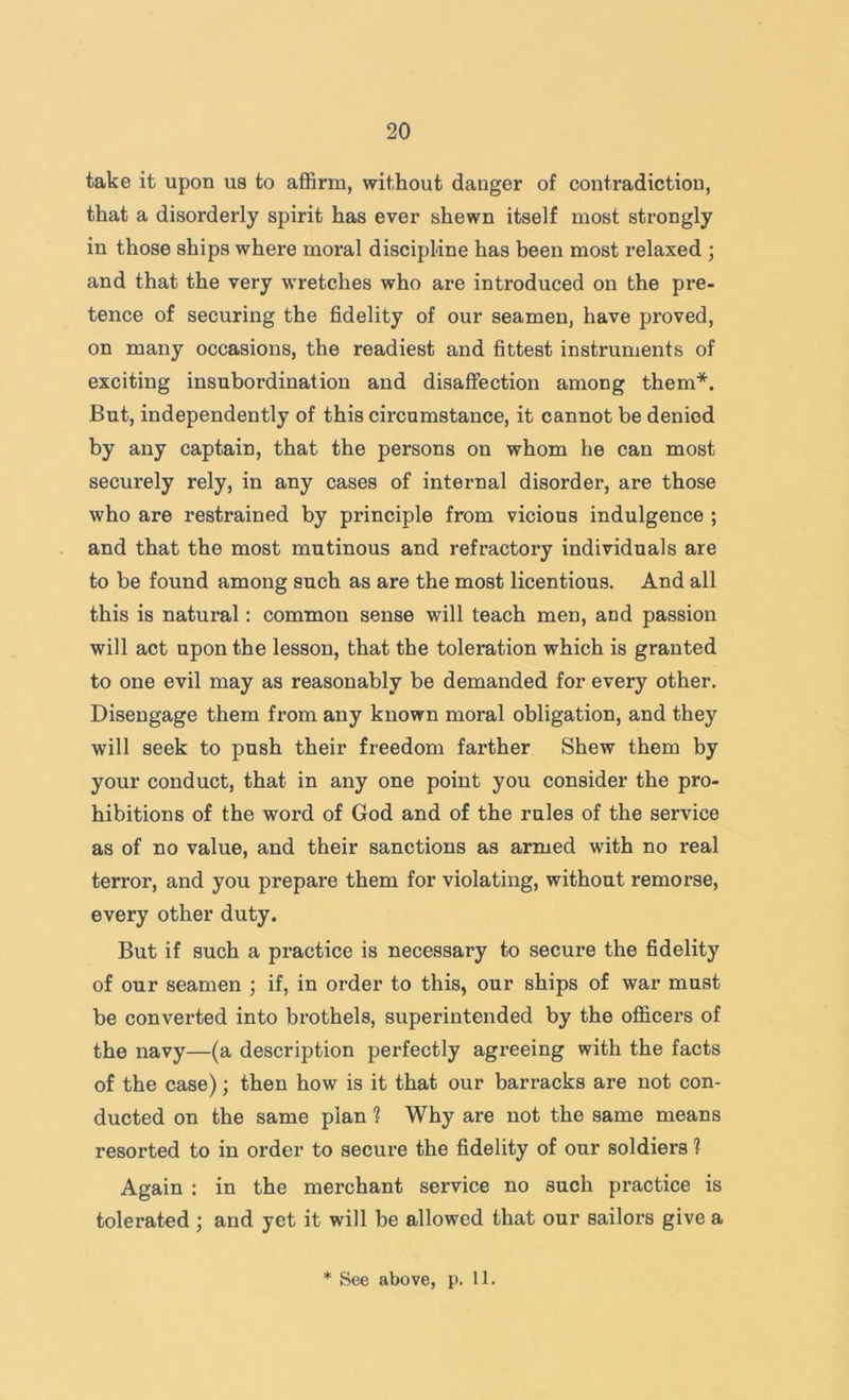 take it upon ua to affirm, without danger of contradiction, that a disorderly spirit has ever shewn itself most strongly in those ships where moral discipline has been most relaxed ; and that the very wretches who are introduced on the pre- tence of securing the fidelity of our seamen, have proved, on many occasions, the readiest and fittest instruments of exciting insubordination and disaffection among them*. But, independently of this circumstance, it cannot be denied by any captain, that the persons on whom he can most securely rely, in any cases of internal disorder, are those who are restrained by principle from vicious indulgence ; and that the most mutinous and refractory individuals are to be found among such as are the most licentious. And all this is natural: common sense will teach men, and passion will act upon the lesson, that the toleration which is granted to one evil may as reasonably be demanded for every other. Disengage them from any known moral obligation, and they will seek to push their freedom farther Shew them by your conduct, that in any one point you consider the pro- hibitions of the word of God and of the rules of the service as of no value, and their sanctions as armed with no real terror, and you prepare them for violating, without remorse, every other duty. But if such a practice is necessary to secure the fidelity of our seamen ; if, in order to this, our ships of war must be converted into brothels, superintended by the officers of the navy—(a description perfectly agi’eeing with the facts of the case); then how is it that our barracks are not con- ducted on the same plan ? Why are not the same means resorted to in order to secure the fidelity of our soldiers ? Again : in the merchant service no such practice is tolerated ; and yet it will be allowed that our sailors give a * See above, p. 11.