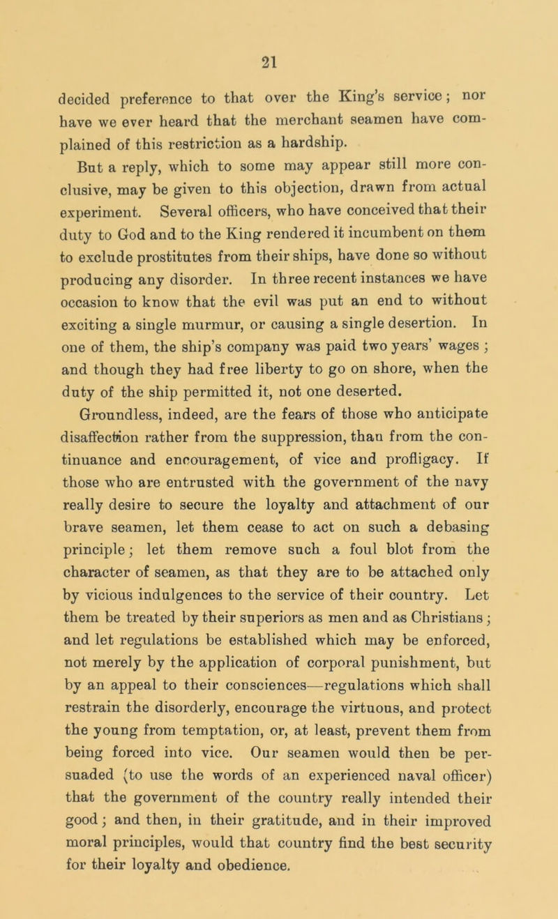 decided preference to that over the King’s service; nor have we ever heard that the merchant seamen have com- plained of this restriction as a hardship. But a reply, which to some may appear still more con- clusive, may be given to this objection, drawn from actual experiment. Several officers, who have conceived that their duty to God and to the King rendered it incumbent on them to exclude prostitutes from their ships, have done so without producing any disorder. In three recent instances we have occasion to know that the evil was put an end to without exciting a single murmur, or causing a single desertion. In one of them, the ship’s company was paid two years’ wages ; and though they had free liberty to go on shore, when the duty of the ship permitted it, not one deserted. Groundless, indeed, are the fears of those who anticipate disaffection rather from the suppression, than from the con- tinuance and encouragement, of vice and profligacy. If those who are entrusted with the government of the navy really desire to secure the loyalty and attachment of our brave seamen, let them cease to act on such a debasing principle; let them remove such a foul blot from the character of seamen, as that they are to be attached only by vicious indulgences to the service of their country. Let them be treated by their superiors as men and as Christians; and let regulations be established which may be enforced, not merely by the application of corporal punishment, but by an appeal to their consciences—regulations which shall restrain the disorderly, encourage the virtuous, and protect the young from temptation, or, at least, prevent them from being forced into vice. Our seamen would then be per- suaded (to use the words of an experienced naval officer) that the government of the country really intended their good; and then, in their gratitude, and in their improved moral principles, would that country find the best security for their loyalty and obedience.