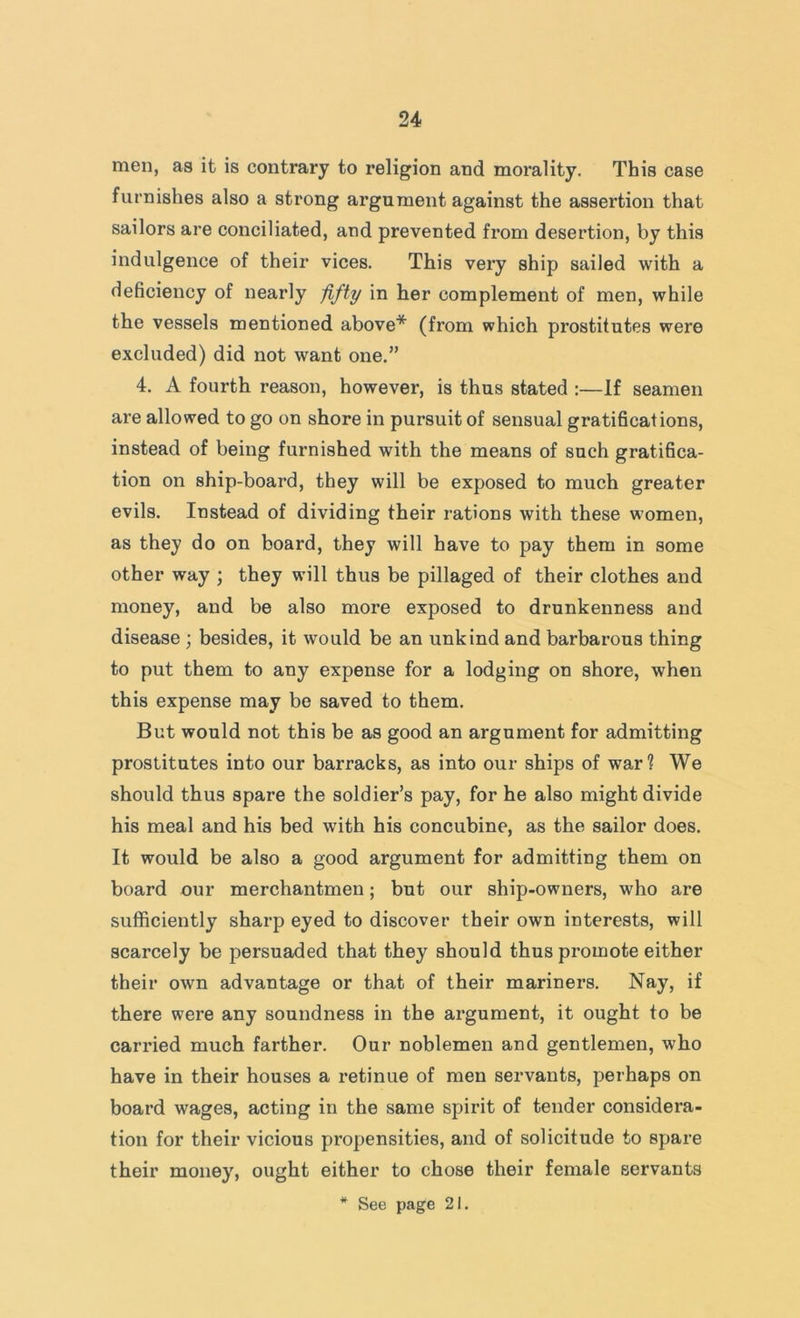 men, as it is contrary to religion and morality. This case furnishes also a strong argument against the assertion that sailors are conciliated, and prevented from desertion, by this indulgence of their vices. This very ship sailed with a deficiency of nearly fifty in her complement of men, while the vessels mentioned above* (from which prostitutes were excluded) did not want one.” 4. A fourth reason, however, is thus stated :—If seamen are allowed to go on shore in pursuit of sensual gratifications, instead of being furnished with the means of such gratifica- tion on ship-board, they will be exposed to much greater evils. Instead of dividing their rations with these women, as they do on board, they will have to pay them in some other way ; they will thus be pillaged of their clothes and money, and be also more exposed to drunkenness and disease ; besides, it would be an unkind and barbarous thing to put them to any expense for a lodging on shore, when this expense may bo saved to them. But would not this be as good an argument for admitting prostitutes into our barracks, as into our ships of war? We should thus spare the soldier’s pay, for he also might divide his meal and his bed with his concubine, as the sailor does. It would be also a good argument for admitting them on board our merchantmen; but our ship-owners, who are sufficiently sharp eyed to discover their own interests, will scarcely be persuaded that they should thus promote either their own advantage or that of their mariners. Nay, if there were any soundness in the argument, it ought to be carried much farther. Our noblemen and gentlemen, who have in their houses a retinue of men servants, perhaps on board wages, acting in the same spirit of tender considera- tion for their vicious propensities, and of solicitude to spare their money, ought either to chose their female servants * See page 21.