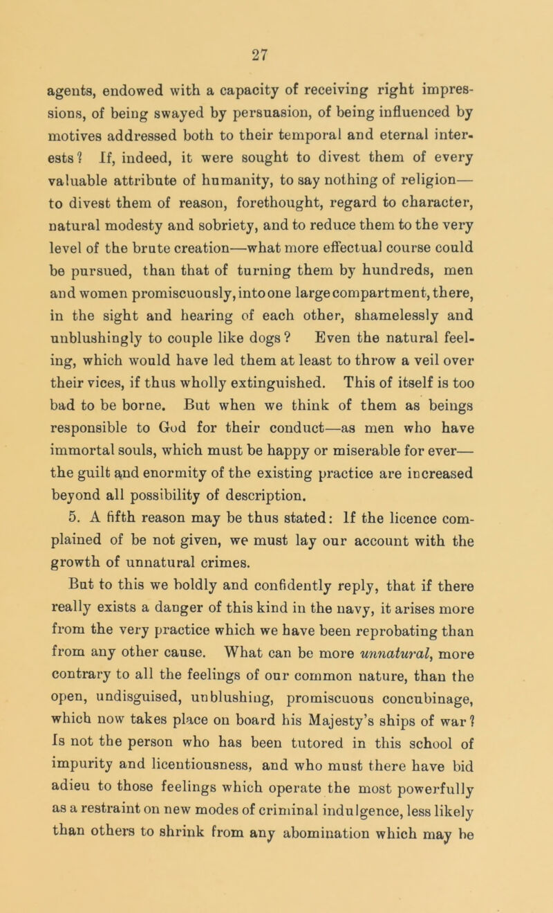 agents, endowed with a capacity of receiving right impres- sions, of being swayed by persuasion, of being influenced by motives addressed both to their temporal and eternal inter- ests? If, indeed, it were sought to divest them of every valuable attribute of humanity, to say nothing of religion— to divest them of reason, forethought, regard to character, natural modesty and sobriety, and to reduce them to the very level of the brute creation—what more effectual course could be pursued, than that of turning them by hundreds, men and women promiscuously, into one large compartment, there, in the sight and hearing of each other, shamelessly and unblushingly to couple like dogs ? Even the natural feel- ing, which would have led them at least to throw a veil over their vices, if thus wholly extinguished. This of itself is too bad to be borne. But when we think of them as beings responsible to God for their conduct—as men who have immortal souls, which must be happy or miserable for ever— the guilt a,nd enormity of the existing practice are increased beyond all possibility of description. 5. A fifth reason may be thus stated: If the licence com- plained of be not given, we must lay our account with the growth of unnatural crimes. But to this we boldly and confidently reply, that if there really exists a danger of this kind in the navy, it arises more from the very practice which we have been reprobating than from any other cause. What can be more unnatural^ more contrary to all the feelings of our common nature, than the open, undisguised, unblushing, promiscuous concubinage, which now takes place on board his Majesty’s ships of war? Is not the person who has been tutored in this school of impurity and licentiousness, and who must there have bid adieu to those feelings which operate the most powerfully as a restraint on new modes of criminal indulgence, less likely than others to shrink from any abomination which may be