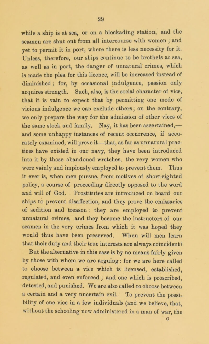 while a ship is at sea, or on a blockading station, and the seamen are shut out from all intercourse with women ; and yet to permit it in port, where there is less necessity for it. Unless, therefore, our ships continue to be brothels at sea, as well as in port, the danger of unnatural crimes, which is made the plea for this licence, will be increased instead of diminished ; for, by occasional indulgence, passion only acquires strength. Such, also, is the social character of vice, that it is vain to expect that by permitting one mode of vicious indulgence we can exclude others; on the contrary, we only prepare the way for the admission of other vices of the same stock and family. Nay, it has been ascertained,— and some unhappy instances of recent occurrence, if accu- rately examined, will prove it—that, as far as unnatural prac- tices have existed in our navy, they have been introduced into it by those abandoned wretches, the very women who were vainly and impiously employed to prevent them. Thus it ever is, when men pursue, from motives of short-sighted policy, a course of proceeding directly opposed to the word and will of God. Prostitutes are introduced on board our ships to prevent disaffection, and they prove the emissaries of sedition and treason : they are employed to prevent unnatural crimes, and they become the instructors of our seamen in the very crimes from which it was hoped they would thus have been preserved. When will men learn that their duty and their true interests are always coincident? But the alternative in this case is by no means fairly given by those with whom we are arguing: for we are here called to choose between a vice which is licensed, established, regulated, and even enforced ; and one which is proscribed, detested, and punished. We are also called to choose between a certain and a very uncertain evil. To prevent the possi- bility of one vice in a few individuals (and we believe, that, without the schooling now administered in a man of war, the c