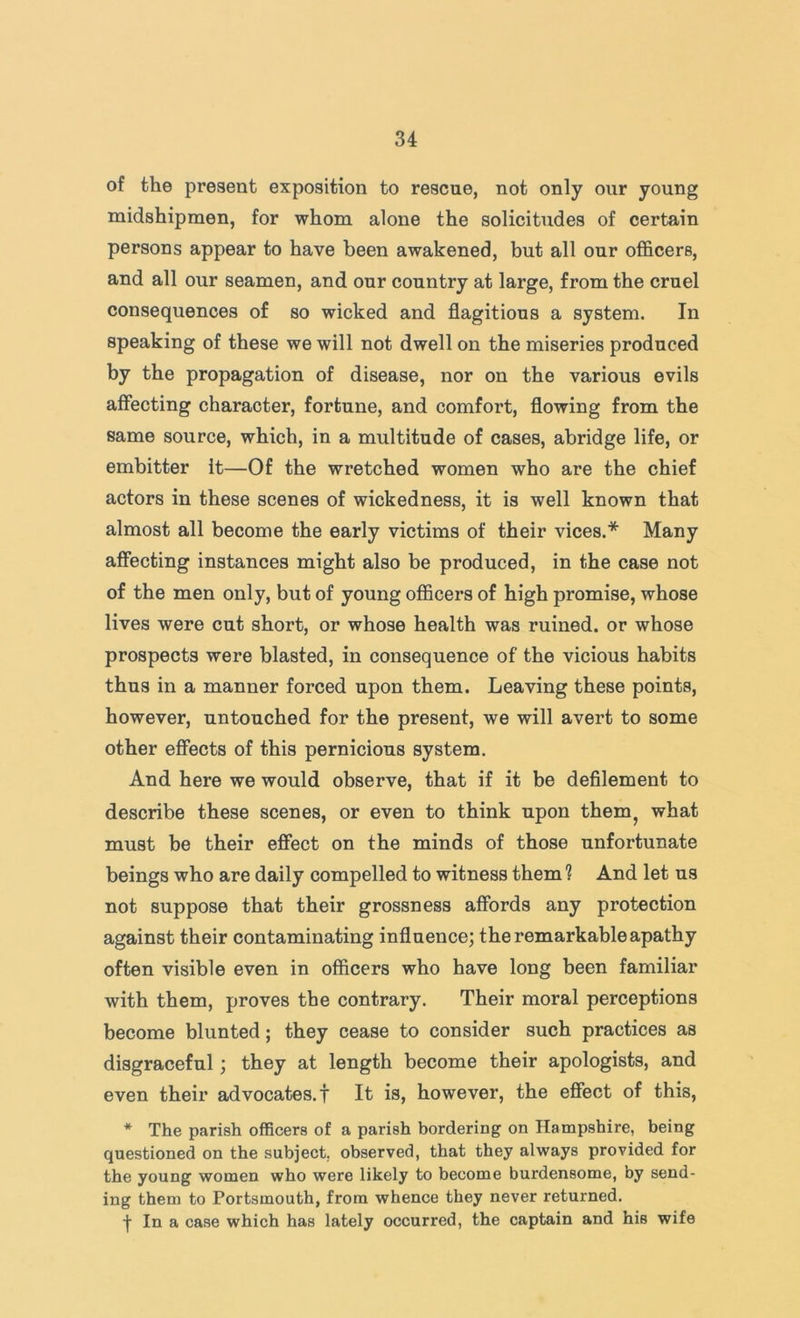 of the present exposition to rescue, not only our young midshipmen, for whom alone the solicitudes of certain persons appear to have been awakened, but all our officers, and all our seamen, and our country at large, from the cruel consequences of so wicked and flagitious a system. In speaking of these we will not dwell on the miseries produced by the propagation of disease, nor on the various evils affecting character, fortune, and comfort, flowing from the same source, which, in a multitude of cases, abridge life, or embitter it—Of the wretched women who are the chief actors in these scenes of wickedness, it is well known that almost all become the early victims of their vices.* Many affecting instances might also be produced, in the case not of the men only, but of young officers of high promise, whose lives were cut short, or whose health was ruined, or whose prospects were blasted, in consequence of the vicious habits thus in a manner forced upon them. Leaving these points, however, untouched for the present, we will avert to some other effects of this pernicious system. And here we would observe, that if it be defilement to describe these scenes, or even to think upon them^ what must be their effect on the minds of those unfortunate beings who are daily compelled to witness them 1 And let us not suppose that their grossness affords any protection against their contaminating influence; the remarkable apathy often visible even in officers who have long been familiar with them, proves the contrary. Their moral perceptions become blunted; they cease to consider such practices as disgraceful; they at length become their apologists, and even their advocates.! It is, however, the effect of this, * The parish officers of a parish bordering on Hampshire, being questioned on the subject, observed, that they always provided for the young women who were likely to become burdensome, by send- ing them to Portsmouth, from whence they never returned. f In a case which has lately occurred, the captain and his wife