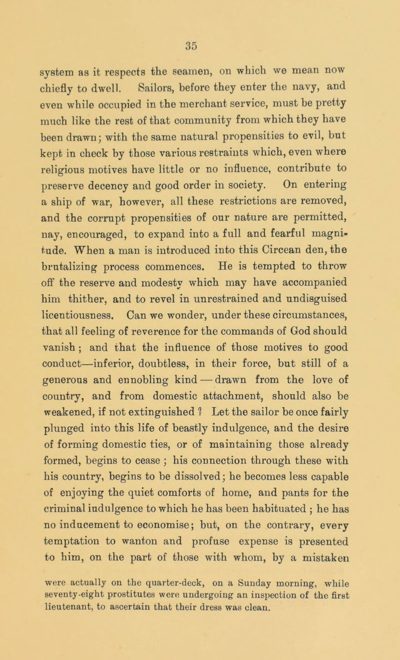 system as it respects the seamen, on which we mean now chiefly to dwell. Sailors, before they enter the navy, and even while occupied in the merchant service, must he pretty much like the rest of that community from which they have been drawn; with the same natural propensities to evil, but kept in check by those various restraints which, even where religious motives have little or no influence, contribute to preserve decency and good order in society. On entering a ship of war, however, all these restrictions are removed, and the corrupt propensities of our nature are permitted, nay, encouraged, to expand into a full and fearful magni- tude. When a man is introduced into this Circean den, the brutalizing process commences. He is tempted to throw off the reserve and modesty which may have accompanied him thither, and to revel in unrestrained and undisguised licentiousness. Can we wonder, under these circumstances, that all feeling of reverence for the commands of God should vanish ; and that the influence of those motives to good conduct—inferior, doubtless, in their force, but still of a generous and ennobling kind — drawn from the love of country, and from domestic attachment, should also be weakened, if not extinguished ? Let the sailor be once fairly plunged into this life of beastly indulgence, and the desire of forming domestic ties, or of maintaining those already formed, begins to cease ; his connection through these with his country, begins to be dissolved; he becomes less capable of enjoying the quiet comforts of home, and pants for the criminal indulgence to which he has been habituated ; he has no inducement to economise; but, on the contrary, every temptation to wanton and profuse expense is presented to him, on the part of those with whom, by a mistaken were actually on the quarter-deck, on a Sunday morning, while seventy-eight prostitutes were undergoing an inspection of the first lieutenant, to ascertain that their dress was clean.