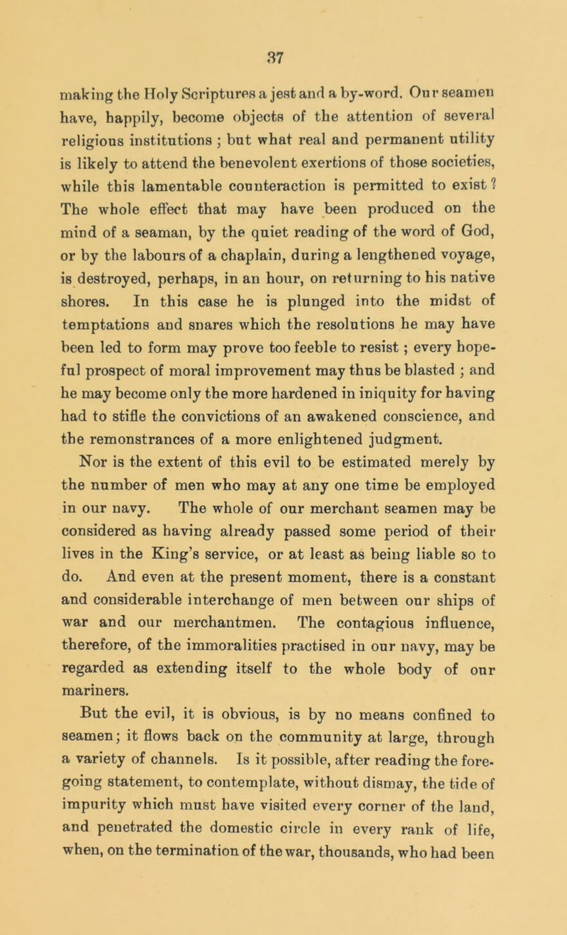 making the Holy Scriptures a jest and a by-word. Our seamen have, happily, become objects of the attention of several religious institutions ; but what real and permanent utility is likely to attend the benevolent exertions of those societies, while this lamentable counteraction is permitted to exist? The whole effect that may have been produced on the mind of a seaman, by the quiet reading of the word of God, or by the labours of a chaplain, during a lengthened voyage, is destroyed, perhaps, in an hour, on returning to his native shores. In this case he is plunged into the midst of temptations and snares which the resolutions he may have been led to form may prove too feeble to resist; every hope- ful prospect of moral improvement may thus be blasted ; and he may become only the more hardened in iniquity for having had to stifle the convictions of an awakened conscience, and the remonstrances of a more enlightened judgment. Nor is the extent of this evil to be estimated merely by the number of men who may at any one time be employed in our navy. The whole of our merchant seamen may be considered as having already passed some period of their lives in the King’s service, or at least as being liable so to do. And even at the present moment, there is a constant and considerable interchange of men between our ships of war and our merchantmen. The contagious influence, therefore, of the immoralities practised in our navy, may be regarded as extending itself to the whole body of our mariners. But the evil, it is obvious, is by no means confined to seamen; it flows back on the community at large, through a variety of channels. Is it possible, after reading the fore- going statement, to contemplate, without dismay, the tide of impurity which must have visited every corner of the land, and penetrated the domestic circle in every rank of life, when, on the termination of the war, thousands, who had been