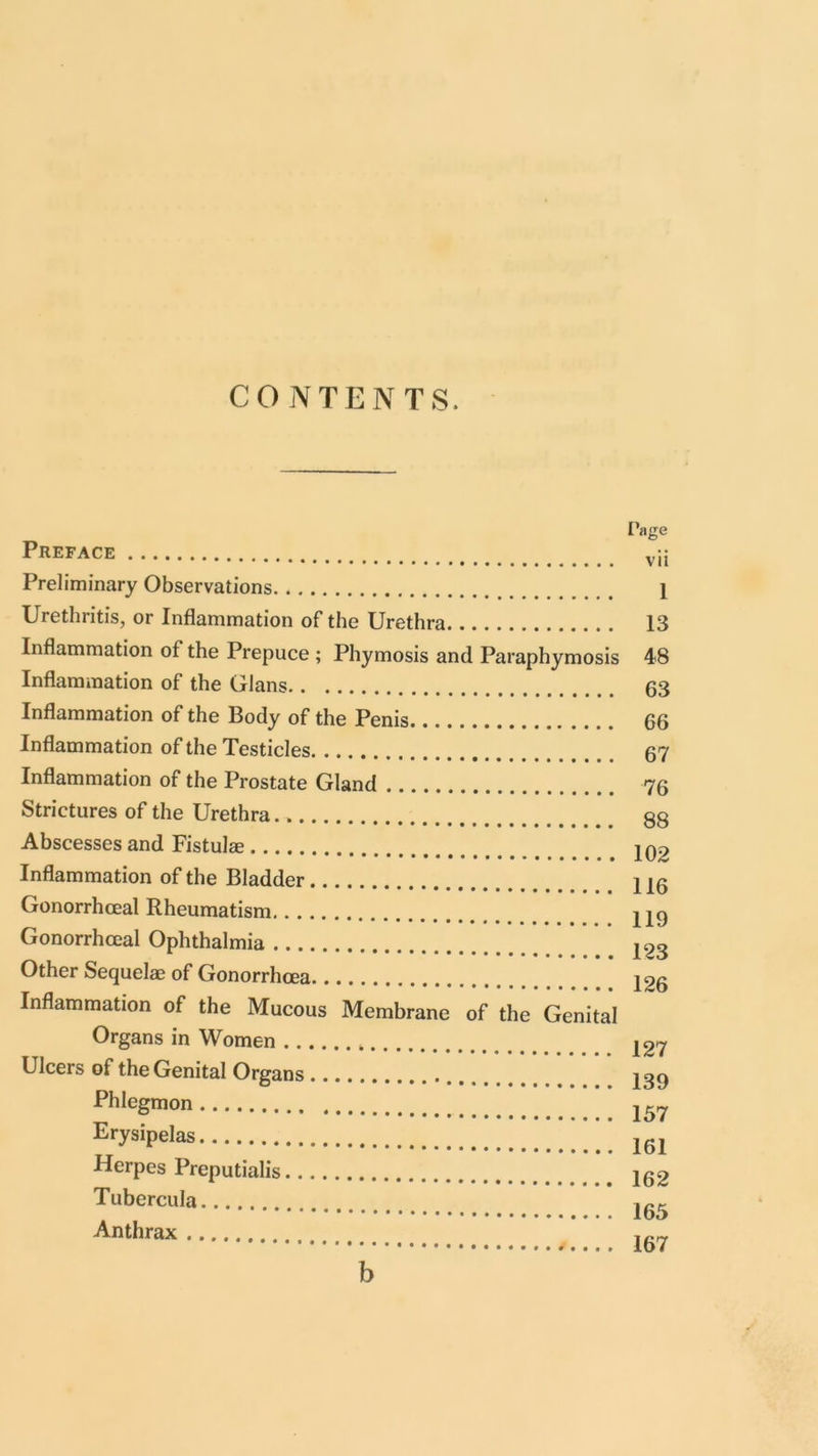 CONTENTS. Preface Page vii Preliminary Observations Urethritis, or Inflammation of the Urethra Inflammation of the Prepuce ; Phymosis and Paraphymosis Inflammation of the Gians Inflammation of the Body of the Penis Inflammation of the Testicles Inflammation of the Prostate Gland Strictures of the Urethra Abscesses and Fistulae Inflammation of the Bladder Gonorrhceal Rheumatism Gonorrhoeal Ophthalmia Other Sequelae of Gonorrhoea Inflammation of the Mucous Membrane of the Genital Organs in Women Ulcers of the Genital Organs Phlegmon Erysipelas Herpes Preputialis Tubercula Anthrax 1 13 48 63 66 67 76 88 102 116 119 123 126 127 139 157 161 162 165 167 b