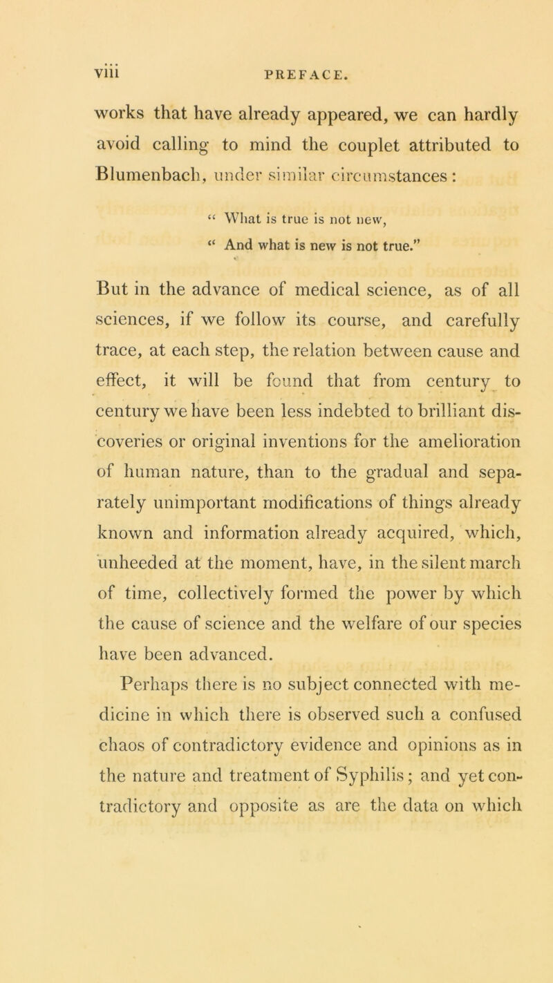 works that have already appeared, we can hardly avoid calling to mind the couplet attributed to Blumenbach, under siiuilar circumstances; “ Wliat is true is not new, “ And what is new is not true.” But in the advance of medical science, as of all sciences, if we follow its course, and carefully trace, at each step, the relation between cause and effect, it will be found that from century to century we have been less indebted to brilliant dis- coveries or original inventions for the amelioration of human nature, than to the gradual and sepa- rately unimportant modifications of things already known and information already acquired, which, unheeded at the moment, have, in the silent march of time, collectively formed the power by which the cause of science and the welfare of our species have been advanced. Perhaps there is no subject connected with me- dicine in which there is observed such a confused chaos of contradictory evidence and opinions as in the nature and treatment of Syphilis; and yet con- tradictory and opposite as are the data on which