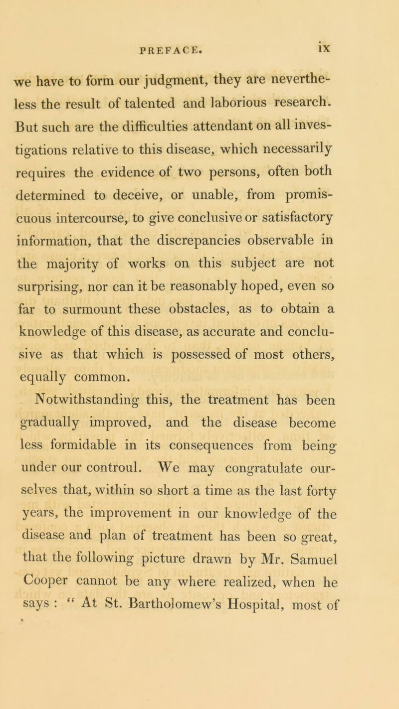 we have to form our judgment, they are neverthe- less the result of talented and laborious research. But such are the difficulties attendant on all inves- tigations relative to this disease, which necessarily requires the evidence of two persons, often both determined to deceive, or unable, from promis- cuous intercourse, to give conclusive or satisfactory information, that the discrepancies observable in the majority of works on this subject are not surprising, nor can it be reasonably hoped, even so far to surmount these obstacles, as to obtain a knowledge of this disease, as accurate and conclu- sive as that which is possessed of most others, equally common. Notwithstanding this, the treatment has been gradually improved, and the disease become less formidable in its consequences from being under our controul. We may congratulate our- selves that, within so short a time as the last forty years, the improvement in our knowledge of the disease and plan of treatment has been so great, that the following picture drawn by Mr. Samuel Cooper cannot be any where realized, when he says : “ At St. Bartholomew’s Hospital, most of