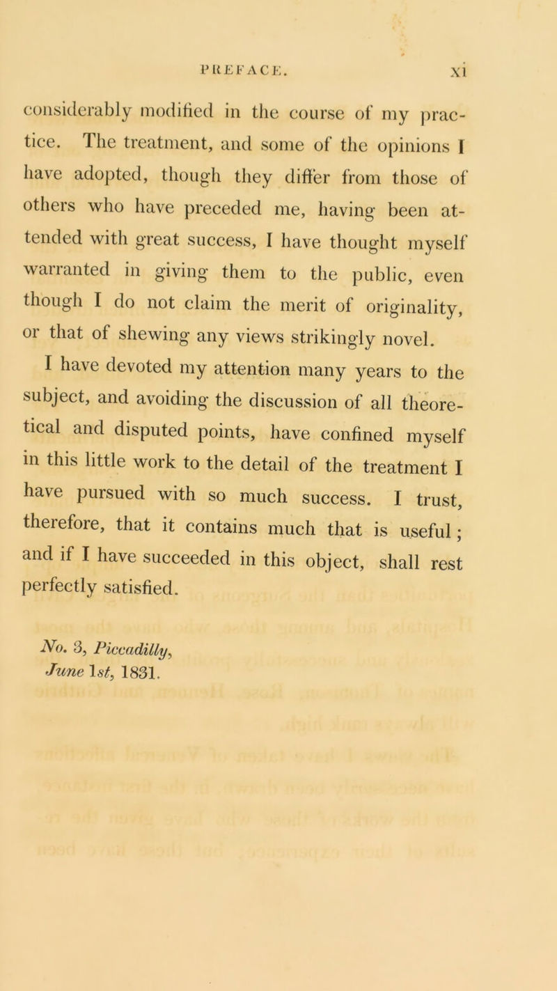 considerably modified in the course of my prae- tice. The treatment, and some of the opinions I have adopted, though they differ from those of others who have preceded me, having been at- tended with great success, I have thought myself wail anted in giving them to the public, even though I do not claim the merit of originality, or that of shewing any views strikingly novel. I have devoted my attention many years to the subject, and avoiding the diseussion of all theore- tieal and disputed points, have confined myself in this little work to the detail of the treatment I have pursued with so mueh suceess. I trust, therefore, that it contains much that is useful; and if I have succeeded in this object, shall rest perfectly satisfied. iVo. 3, Piccadilly^ June \sti 1831.