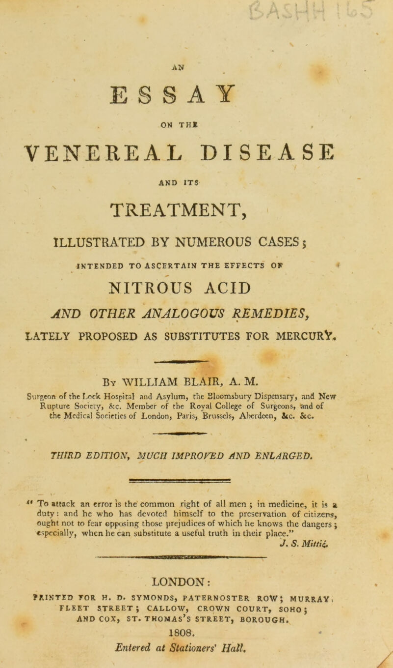 AN ESSAY ON THI VENEREAL DISEASE / AND ITS TREATMENT, ILLUSTRATED BY NUMEROUS CASES 5 INTENDED TO ASCERTAIN THE EFFECTS OK NITROUS ACID AND OTHER ANALOGOUS REMEDIES, LATELY PROPOSED AS SUBSTITUTES FOR MERCURY, By WILLIAM BLAIR, A. M. Surgeon of the Lock Hospital and Asylum, the Bloomsbury Dispensary, and New Rupture Society, &c. Member of the Royal College of Surgeons, and of the Medical Societies of London, Paris, Brussels, Aberdeen, 3tc. See. THIRD EDITION, MUCH IMPROVED AND ENLARGED. 1 ** To attack an error is the common right of all men ; in medicine, it is a duty: and he who has devoted himself to the preservation of citizens, ought not to fear opposing those prejudices of which he knows the dangers ; especially, when he can substitute a useful truth in their place.” J. S. Mittii, LONDON: ? RIN T E D TOR H. D. SYMONDS, PATERNOSTER ROW; MURRAY. FLEET STREET; CALLOW, CROWN COURT, SOHO ; and cox, st. Thomas’s street, borough. 1808. Entered at Stationers' Hall.