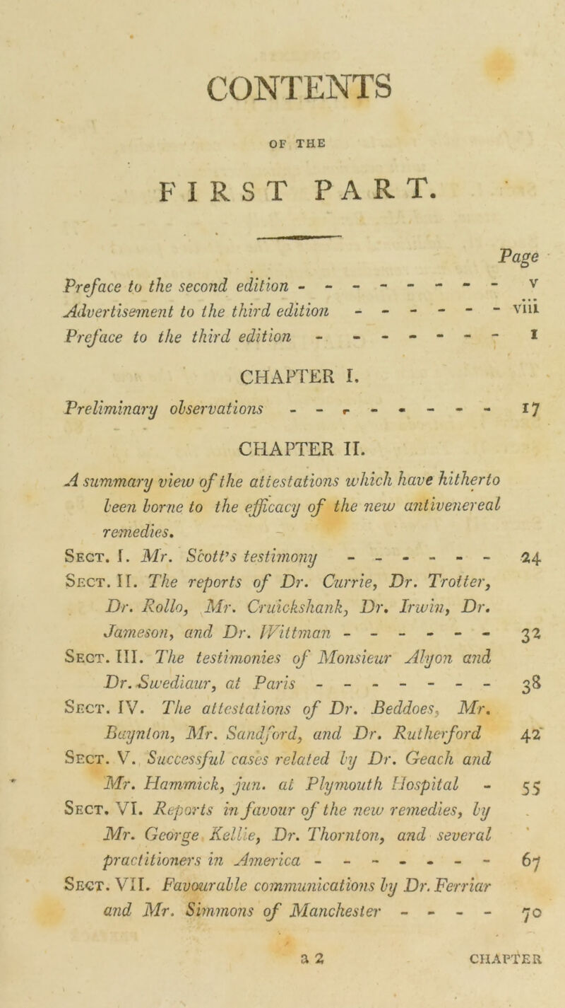 CONTENTS OF THE FIRST PART. Page Preface to the second edition ------- - v • • • Advertisement to the third edition ------ vm Preface to the third edition - - -- -- - I CHAPTER I. Preliminary observations - r - - - - - 17 CHAPTER II. A summary view of the attestations which have hitherto been borne to the efficacy of the new antivenereal remedies. Sect. I. Mr. Scott’s testimony ------ 24 Sect. If. The reports of Dr. Currie, Dr. Trotter, Dr. Rollo, Mr. Cruickskank, Dr, Irwin, Dr, Jameson, and Dr. Wittman ------ 32 Sect. III. The testimonies of Monsieur Alyon and Dr. Swediaur, at Paris - -- -- -- 38 Sect. IV. The attestations of Dr. Beddoes, Mr. Baynlon, Mr. Sandford, and, Dr. Rutherford 42 Sect. V7. Successful cases related by Dr. Geach and Mr. Hammick, jun. at Plymouth Hospital - 55 Sect. VI. Reports in favour of the new remedies, by Mr. George Kellie, Dr. Thornton, and several practitioners in America - -- -- -- 67 Sect. VII. Favourable communications by Dr. Ferriar and Mr. Simmons of Manchester - - - - 70 a 2 chapter