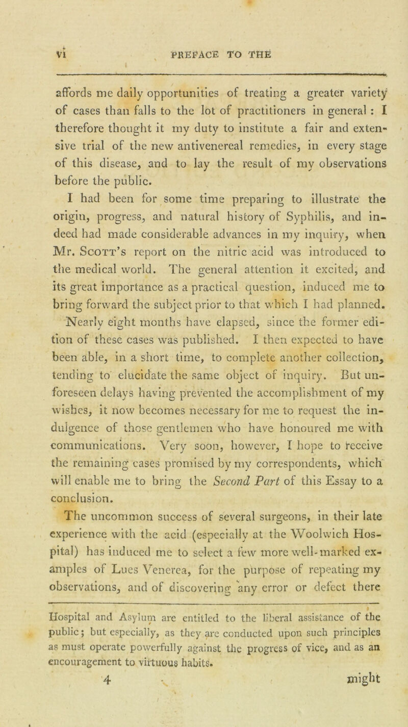 affords me daily opportunities of treating a greater variety of cases than falls to the lot of practitioners in general : I therefore thought it my duty to institute a fair and exten- sive trial of the new antivenereal remedies, in every stage of this disease, and to lay the result of my observations before the public. 1 had been for some time preparing to illustrate the origin, progress, and natural history of Syphilis, and in- deed had made considerable advances in my inquiry, when Mr. Scott’s report on the nitric acid was introduced to the medical world. The general attention it excited, and its great importance as a practical question, induced me to bring forward the subject prior to that which I had planned. Nearly eight months have elapsed, since the former edi- tion of these cases was published. I then expected to have been able, in a short time, to complete another collection, tending to elucidate the same object of inquiry. But un- foreseen delays having prevented the accomplishment of my wishes, it now becomes necessary for me to request the in- dulgence of those gentlemen who have honoured me with communications. Very soon, however, I hope to deceive the remaining cases promised by my correspondents, which will enable me to bring the Second Part of this Essay to a conclusion. The uncommon success of several surgeons, in their late experience with the acid (especially at the Woolwich Hos- pital) has induced me to select a few more well-marked ex- amples of Lues Venerea, for the purpose of repeating my observations, and of discovering; any error or defect there > Hospital and Asylum are entitled to the liberal assistance of the public; but especially, as they are conducted upon such principles as must operate powerfully against the progress of vice, and as an encouragement to virtuous habits. 4 might I