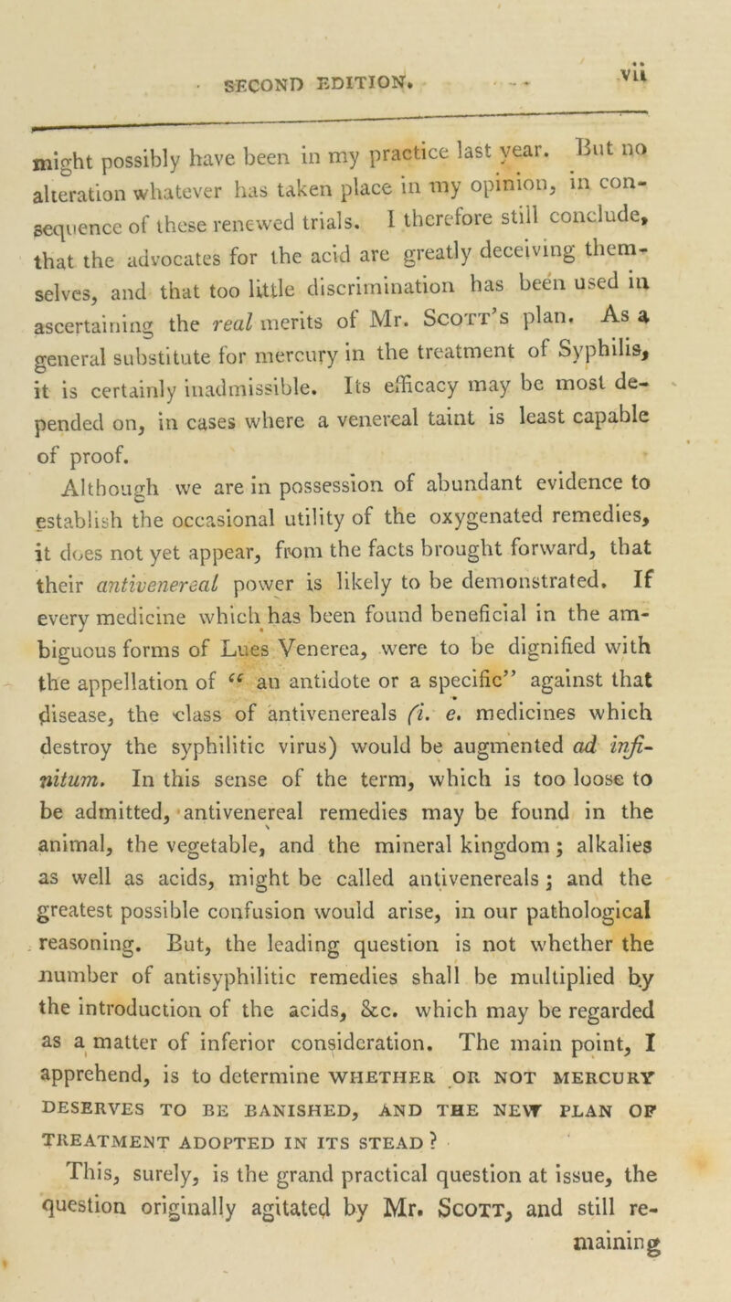 SECOND EDITION. Vll might possibly have been in my practice last year. Lut no alteration whatever has taken place in my opinion, in con- sequence of these renewed trials. 1 therefore still conclude, that the advocates for the acid are greatly deceiving them- selves, and that too little discrimination has been used m ascertaining the real merits ot Mr. Scott s plan. As a general substitute for mercury in the treatment of Syphilis, it is certainly inadmissible. Its efficacy may be most de- pended on, in cases where a venereal taint is least capable of proof. Although we are 111 possession of abundant evidence to establish the occasional utility of the oxygenated remedies, it does not yet appear, from the facts brought forward, that their antivenereal power is likely to be demonstrated. If every medicine which has been found beneficial in the am- biguous forms of Lues Venerea, were to be dignified with the appellation of ce an antidote or a specific” against that disease, the -class of antivenereals (i. e. medicines which destroy the syphilitic virus) would be augmented ad infi- nitum. In this sense of the term, which is too loose to be admitted, antivenereal remedies may be found in the animal, the vegetable, and the mineral kingdom; alkalies as well as acids, might be called antivenereals \ and the greatest possible confusion would arise, in our pathological reasoning. But, the leading question is not whether the number of antisyphilitic remedies shall be multiplied by the introduction of the acids, &c. which may be regarded as a matter of inferior consideration. The main point, I apprehend, is to determine whether or not mercury DESERVES TO BE BANISHED, AND THE NEW PLAN OP TREATMENT ADOPTED IN ITS STEAD ? This, surely, is the grand practical question at issue, the question originally agitated by Mr. Scott, and still re- maining