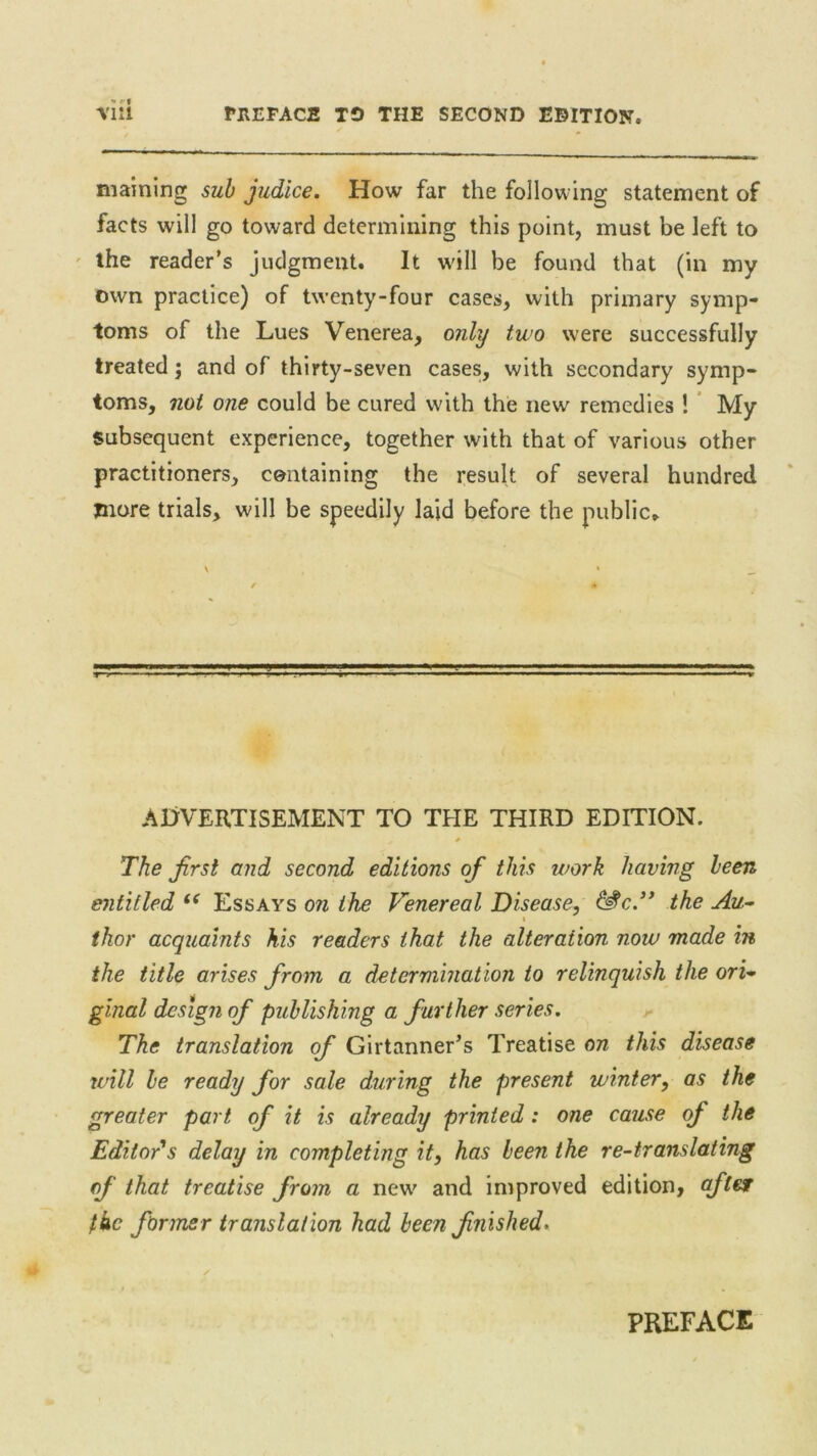 PHEFACS TO THE SECOND EDITION. maining sub judice. How far the following statement of facts will go toward determining this point, must be left to the reader’s judgment. It will be found that (in my own practice) of twenty-four cases, with primary symp- toms of the Lues Venerea, only two were successfully treated; and of thirty-seven cases, with secondary symp- toms, not one could be cured with the new remedies ! My subsequent experience, together with that of various other practitioners, containing the result of several hundred more trials, will be speedily laid before the public,. ADVERTISEMENT TO THE THIRD EDITION. * The Jirsl and second editions of this work having been entitled i( Essays on the Venereal Disease, &c.” the Au- i thor acquaints his readers that the alteration now made in the title arises from a determination to relinquish the ori- ginal design of publishing a further series. The translation of Girtanner’s Treatise on this disease will be ready for sale during the present winter, as the greater part of it is already printed: one cause of the Editor's delay in completing it, has been the re-translating of that treatise from a new and improved edition, after fkc firmer translation had been finished.