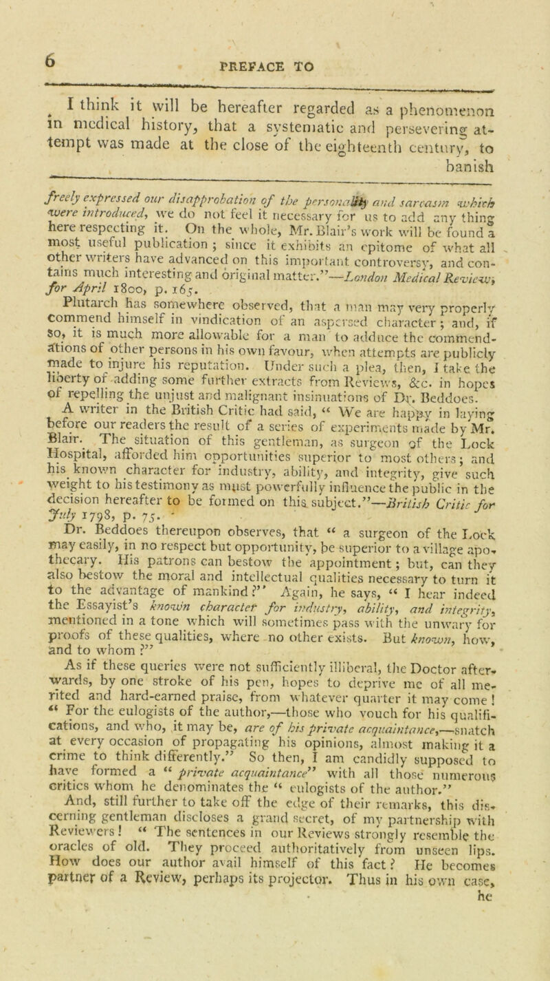 PREFACE TO . I think it will be hereafter regarded as a phenomenon in medical history, that a systematic and persevering at- tempt was made at the close of the eighteenth century, to banish freely expressed our disapprobation of the personality ami sarcasm which were inti oduced, we do not feel it necessary for us to add any thing here respecting it. On the whole, Mr. Blair’s work will be found a most useful publication ; since it exhibits an epitome of what all other writei s have advanced on this important controversy* and con- tains much interesting and original matter.”—London Medical Review, for April 1800, p. 165. Plutarch has somewhere observed, that a man may very properly Commend himself in vindication of an aspersed character; and, if So, it is much more allowable for a man to adduce the commend- sftions of other persons in his own favour, when attempts are publicly made to injure his reputation. Under such a plea, then, I take the liberty of-adding some further extracts from Reviews, &c. in hopes of repelling the unjust and malignant insinuations of Dr. Beddoes. A v\liter in the British Critic had said, “ We are happy in laying before our readers the result of a series of experiments made by Mr. Blair.. The situation of this gentleman, as surgeon of the Lock Hospital, afforded him opportunities superior to most others; and his. known character for industry, ability, and integrity, give such weight to his testimony as must powerfully influence the public in the decision hereafter to be formed on this subject.”—British Critic for July 1798, p. 75. ' Dr. Beddoes thereupon observes, that “ a surgeon of the Lock may easily, in no respect but opportunity, be superior to a village apo- thecary. His patrons can bestow the appointment; but, can thev also bestow the moral and intellectual qualities necessary to turn it to the advantage of mankind?” Again, he says, “ I hear indeed the Essayist’s known charactef for industry, ability, and integrity, mentioned in a tone which will sometimes pass with the unwary for proofs of these qualities, where-no other exists. But known, how, and to whom ?” As if these queries were not sufficiently illiberal, the Doctor after- wards, by one stroke of his pen, hopes to deprive me of all me- rited and hard-earned praise, from whatever quarter it may come ! “ For the eulogists, of the author,—those who vouch for his qualifil cations, and who, it may be, are of his private acquaintance,—-snatch at every occasion of propagating his opinions, almost making it a crime to think differently.” So then, I am candidly supposed to have formed a “ private acquaintance” with all those numerous critics whom he denominates the “ eulogists of the author.” And, still further to take off the edge of their remarks, this dis- cerning gentleman discloses a grand secret, of my partnership with Reviewers ! “ The sentences in our Reviews strongly resemble the oracles of old. They proceed authoritatively from unseen lips. How does our author avail himself of this ‘fact ? lie becomes partner of a Review, perhaps its projector. Thus in his own case, he