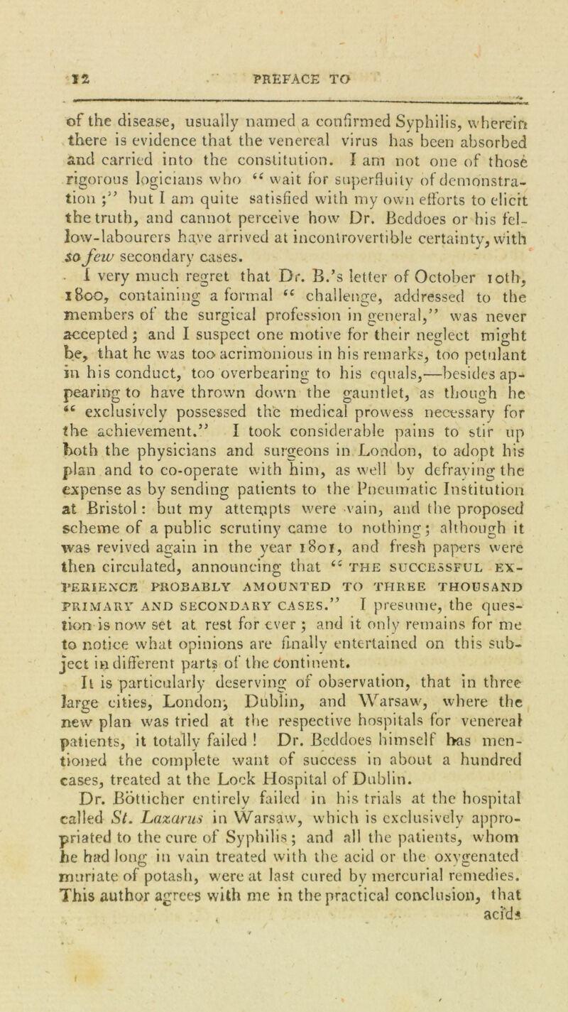 of the disease, usually named a confirmed Syphilis, wherein there is evidence that the venereal virus has been absorbed and carried into the constitution. I am not one of those rigorous logicians who “ wait for superfluity of demonstra- tion ;” but I am quite satisfied with my own efforts to elicit the truth, and cannot perceive how Dr. Beddoes or his fel- low-labourers have arrived at incontrovertible certainty, with so few secondary cases. I very much regret that Dr. B.’s letter of October iotb, 1800, containing a formal “ challenge, addressed to the members of the surgical profession in general,” was never accepted ; and I suspect one motive for their neglect might be, that he was too acrimonious in his remarks, too petulant in his conduct, too overbearing to his equals,—besides ap- pearing to have thrown down the gauntlet, as though he <c exclusively possessed the medical prowess necessary for the achievement.” I took considerable pains to stir up both the physicians and surgeons in London, to adopt his plan and to co-operate with him, as well bv defraying the expense as by sending patients to the Pneumatic Institution at Bristol: but my attempts were vain, and the proposed scheme of a public scrutiny came to nothing; although it was revived again in the year 1801, and fresh papers were then circulated, announcing that (e the successful EX- PERIENCE PROBABLY AMOUNTED TO THREE THOUSAND primary and secondary cases.” I presume, the ques- tion is now set at rest for ever ; and it only remains for me to notice what opinions are finally entertained on this sub- ject indifferent parts of the Continent. It is particularly deserving of observation, that in three large cities, London^ Dublin, and Warsaw, where the new plan was tried at the respective hospitals for venereal patients, it totally failed ! Dr. Beddoes himself has men- tioned the complete want of success in about a hundred cases, treated at the Lock Hospital of Dublin. Dr. Botticher entirely failed in his trials at the hospital called St. Lazarus in Warsaw, which is exclusively appro- priated to the cure of Syphilis; and all the patients, whom he had long in vain treated with the acid or the oxygenated muriate of potash, were at last cured by mercurial remedies. This author agrees with me in the practical conclusion, that . adds 1