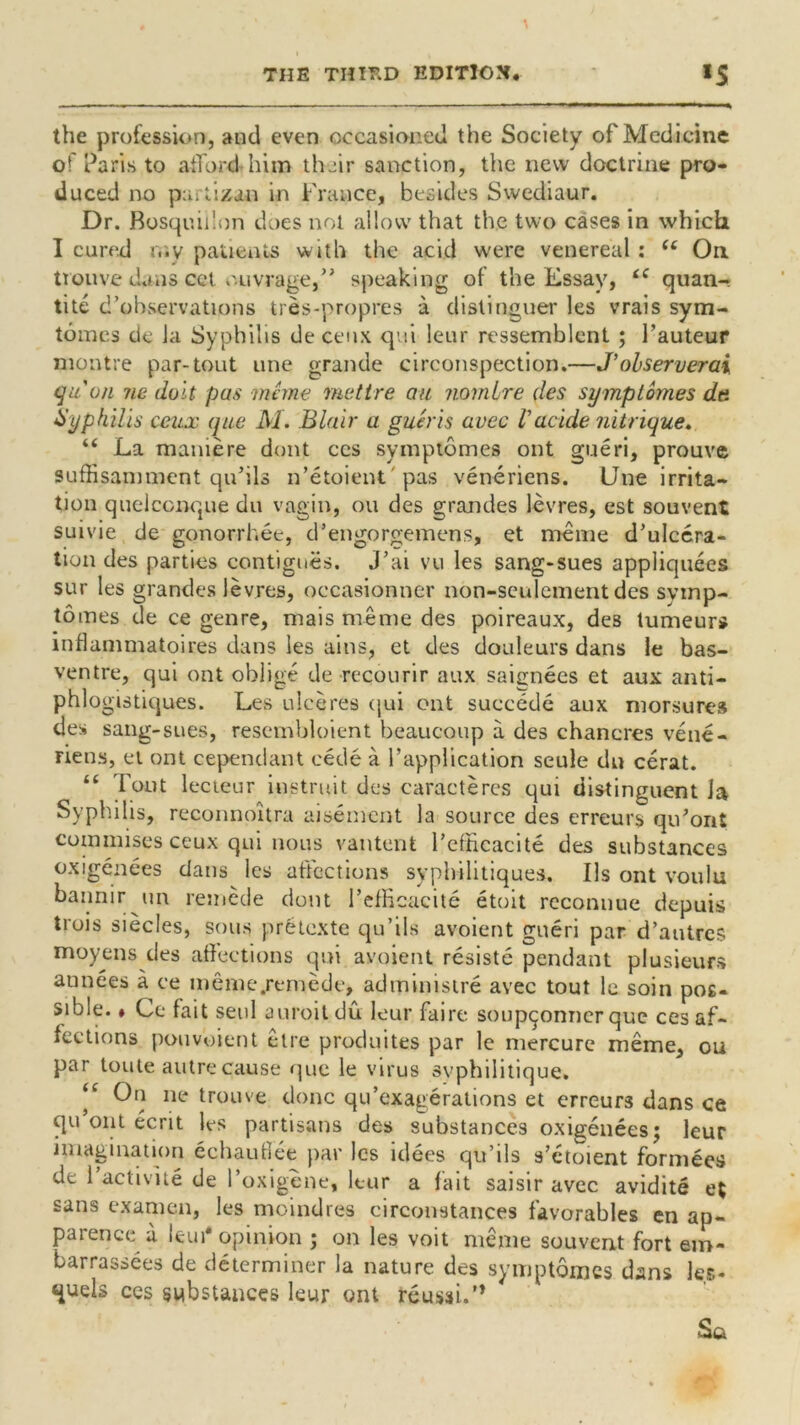 the profession, and even occasioned the Society of Medicine of Paris to afford*him their sanction, the new doctrine pro- duced no partisan in France, besides Swediaur. Dr. Bosquillon does not allow that the two cases in which I cured ray patients with the acid were venereal: (( On trouve dans cel ouvrage,” speaking of the Essay, iC quan- tity d’ohservations tres-propres a distinguer les vrais sym- tomes de la Syphilis de ceux qui leur ressemblent ; Fauteuf montre par-tout une grande circonspection.—J’ oh server ai qu on ?ie doit pas mane mettre an nomire des symptomes da Syphilis ceux (jue M. Blair a gutris avec Vacide nitrique, “ La maniere dont ccs symptomes ont gueri, prouve suffisamment qu’ils n’etoient' pas veneriens. Une irrita- tion quelconque du vagin, ou des grandes Icvres, est souvent suivie de gonorrhee, d’engorgemens, et meme d’ulccra- tion des parties contignes. J’ai vu les sang-sues appliquees sur les grandes levres, occasionner non-seulement des symp- tomes de ce genre, mais me me des poireaux, des tumeurs inflammatoires dans les ains, et des douleurs dans le bas- ventre, qui ont oblige de recourir aux saignees et aux anti- phlogistiques. Les ulceres <jui ont succede aux morsures des sang-sues, resembloient beaucoup a des chancres vene- riens, el ont cependant cede a Fapplication seule du cerat. “ l oot lecteur instruit des caracteres qui distinguent la Syphilis, reconnoitra aisement la source des erreurs qifont commises ceux qui nous vantent l’efficacite des substances oxigenees dans les affections syphilitiques. Us ont voulu bannir un remede dont Fefficacite etoit reconnue depuis trois siecles, sous pretexte qu’ils avoient gueri par d’autres moyens des affections qui avoient resiste pendant plusieurs* aances a ce meme/emede, administre avec tout lc soin pos- sible. ♦ Ce fait seul auroitdu leur faire soup^onner que ces af- fections pouvoient elre produites par le mercure meme, ou par toute autre cause que le virus svphilitique. “ On ne trouve done qu’exagerations et erreurs dans ce qu ont ecrit les partisans des substances oxigenees; leur imagination echauffee par les idees qu’ils s’etoient formees de 1 activite de l’oxigene, lt-ur a fait saisir avec avidite et sans examen, les moindres circonstances favorables en ap- parence u leiu* opinion ; on les voit meme souvent fort em- barrassees de determiner la nature des symptomes dans le?,. ccs substances leur ont feussi. ‘ Sa