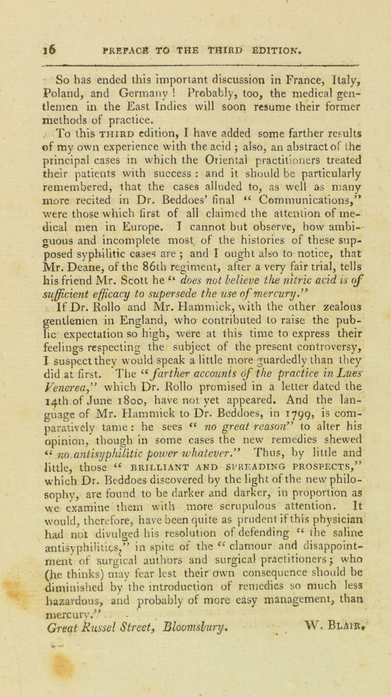 So has ended this important discussion in France, Italy, Poland, and Germany ! Probably, too, the medical gen- tlemen in the East Indies will soon resume their former methods of practice. To this third edition, I have added some farther results of my own experience with the acid ; also, an abstractor the principal cases in which the Oriental practitioners treated their patients with success : and it should be particularly remembered, that the cases alluded to, as well as many more recited in Dr. Beddoes’ final if Communications,’* were those which first of all claimed the attention of me- dical men in Europe. I cannot but observe, how ambi- guous and incomplete most of the histories of these sup- posed syphilitic cases are j and I ought also to notice, that Mr. Deane, of the 86th regiment, after a very fair trial, tells his friend Mr. Scott he “ does not believe the nitric acid is of sufficient efficacy to supersede the use of mercury.” If Dr. Rollo and Mr. Hammick, with the other zealous gentlemen in England, w'ho contributed to raise the pub- lic expectation so high, were at this time to express their feelings respecting the subject of the present controversy, I suspect they would speak a little more guardedly than they did at first. The “ farther accounts of the practice in Lues Venerea,” which Dr. Rollo promised in a letter dated the 14th of June 1800, have not yet appeared. And the lan- guage of Mr. Hammick to Dr. Beddoes, in 1799, is com- paratively tame : he sees “ no great reason” to alter his opinion, though in some cases the new remedies shewed « no.antisyphilitic power whatever.’* Thus, by little and little, those “ brilliant and spreading prospects,” which Dr. Beddoes discovered by the light of the new philo- sophy, are found to be darker and darker, in proportion as we examine them with more scrupulous attention. It would, therefore, have been quite as prudent if this physician had not divulged his resolution of defending ft the saline antisyphi1itics?” in spite of the “ clamour and disappoint- ment of surgical authors and surgical practitioners 3 who (he thinks) may fear lest their own consequence should be diminished by the introduction of remedies so much less hazardous, and probably of more easy management, than mercury/*. - . Great Russel Street, Bloomsbury. W. Blair,