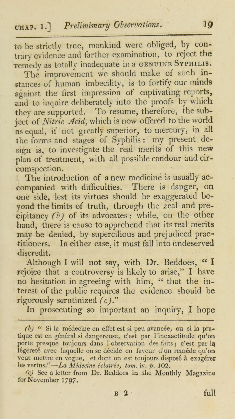 to be strictly true, mankind were obliged, by con- trary evidence and farther examination, to reject the Temedy as totally inadequate in a genuine Syphilis. The improvement we should make of such in- stances of human imbecility, is to fortify our minds against the first impression of captivating reports, and to inquire deliberately into the proofs by which they are supported. To resume, therefore, the sub- ject of Nitric Acid, which is now offered to the world as equal, if not greatly superior, to mercury, in all the forms and stages of Syphilis: my present de- sign is, to investigate the real merits of this new plan of treatment, with all possible candour and cir- cumspection. The introduction of a new medicine is usually ac- companied with difficulties. There is danger, on one side, lest its virtues should be exaggerated be- yond the limits of truth, through the zeal and pre- cipitancy (bj of its advocates; while, on the other hand, there is cause to apprehend that its real merits may be denied, by supercilious and prejudiced prac- titioners. In either case, it must fall into undeserved discredit. Although I will not say, with Dr. Beddoes, “ I rejoice that a controversy is likely to arise,” I have no hesitation in agreeing with him, “ that the in- terest of the public requires the evidence should be rigorously scrutinized (c).” In prosecuting so important an inquiry, I hope (bj “ Si la medecine en effet est si peu avancee, ou si la pra- tique est en general si dangereuse, c’est par l’inexactitude qu’on porte presque toujours dans I'observarion des laits; c’est par la^ legerete avec laquelle on se decide en faveur d’un remede qu’on veut mettre en vogue, et dont on est toujours dispose & exagerer les vertus.”—La Medecine eclairee, tom. iv. p. 102. (c) See a letter from Dr. Beddoes in the Monthly Magazine for November 1797*