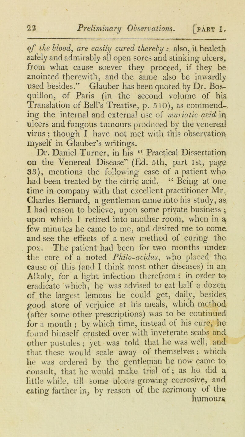 of the blood, are easily cured thereby : also, it healeth safely and admirably all open sores and stinking ulcers, from what cause soever they proceed, if they be anointed therewith, and the same also be inwardly used besides.” Glauber has been quoted by Dr. Bos- quillon, of Paris (in the second volume of his Translation of Bell’s Treatise, p. 510), as commend-, ing the internal and external use of muriatic acid in ulcers and fungous tumours produced by the venereal virus ; though I have not met with this observation myself in Glauber’s writings. Dr. Daniel Turner, in his “ Practical Dissertation on the Venereal Disease” (Ed. 5th, part 1st, page 33), mentions the following case of a patient who had been treated by the citric acid. “ Being at one time in company with that excellent practitioner Mr. Charles Bernard, a gentleman came into his study, as I had reason to believe, upon some private business ; upon which I retired into another room, when in a few minutes he came to me, and desired me to come and see the effects of a new method of curing the pox. The patient had been for two months under the care of a noted Philo-acidus, who placed the cause of this (and I think most other diseases) in an Alkaly, for a light infection therefrom i in order to eradicate which, he was advised to eat half a dozen of the largest lemons he could get, daily, besides good store of verjuice at his meals, which method (after some other prescriptions) was to be continued for a month ; by which time, instead of his cure, he found himself crusted over with inveterate scabs and other pustules; yet was told that he was well, and that these would scale away of themselves; which he was ordered by the gentleman he now came to consult, that he would make trial of ; as ho did a little while, till some ulcers growing corrosive, and eating farther in, by reason of the acrimony of the humours