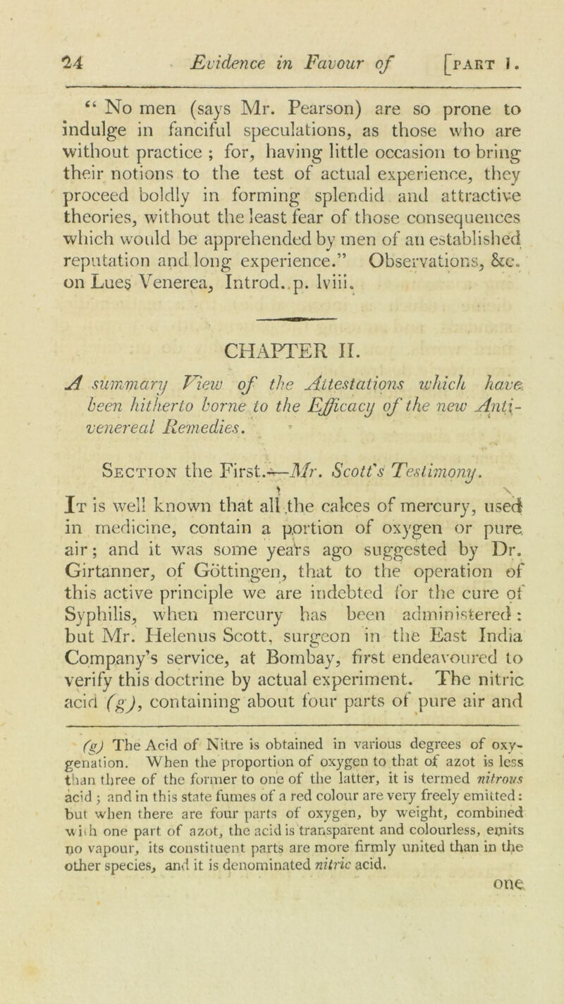 “ No men (says Mr. Pearson) are so prone to indulge in fanciful speculations, as those who are without practice ; for, having little occasion to bring their notions to the test of actual experience, they proceed boldly in forming splendid and attractive theories, without the least fear of those consequences which would be apprehended by men of an established reputation and long experience.” Observations, &c. on Lues Venerea, Introd. p. lviii. CHAPTER II. A summary View of the Attestations which have been hitherto borne to the Efficacy of the new Anti- venereal Remedies. Section the First.^—Mr. Scott's Testimony. It is well known that all the calces of mercury, used in medicine, contain a portion of oxygen or pure air; and it was some yeaVs ago suggested by Dr. Girtanner, of Gottingen, that to the operation of this active principle we are indebted for the cure of Syphilis, when mercury has been administered: but Air. Helenus Scott, surgeon in the East India Company’s service, at Bombay, first endeavoured to verify this doctrine by actual experiment. The nitric acid (g), containing about four parts of pure air and fgj The Acid of Nitre is obtained in various degrees of oxy- genation. When the proportion of oxygen to that of azot is less than three of the former to one of the latter, it is termed nitrous acid ; and in this state fumes of a red colour are very freely emitted: but when there are four parts of oxygen, by weight, combined with one part of azot, the acid is transparent and colourless, emits no vapour, its constituent parts are more firmly united than in the other species, and it is denominated nitric acid. one.