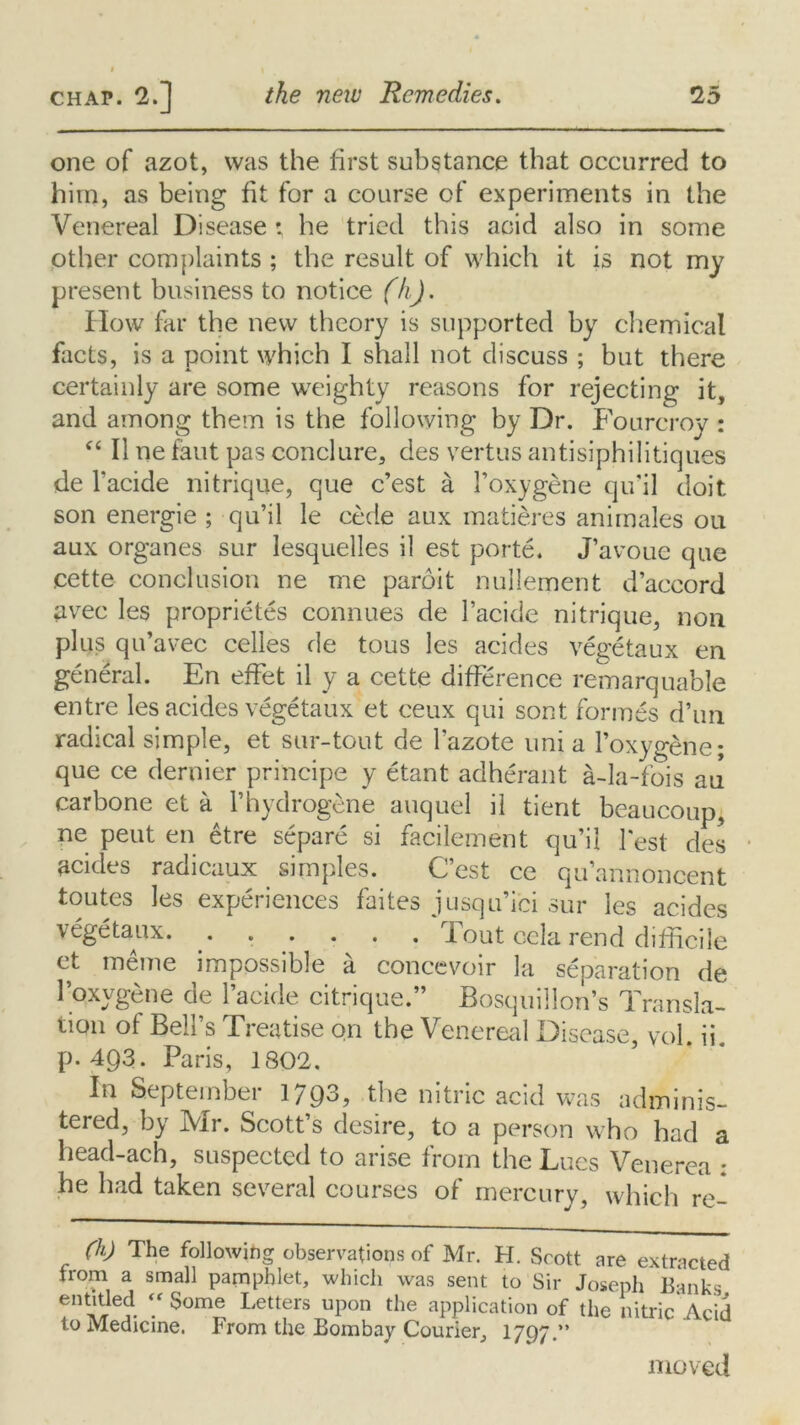 one of azot, was the first substance that occurred to him, as being fit for a course of experiments in the Venereal Disease ; he tried this acid also in some other complaints ; the result of which it is not my present business to notice (h). IIow far the new theory is supported by chemical facts, is a point which I shall not discuss ; but there certainly are some weighty reasons for rejecting it, and among them is the following by Dr. Fourcroy : “ II ne faut pas conclure, des vertus antisiphilitiques de Tackle nitrique, que e’est a Toxygene qu’il doit son energie ; qu’il le cede aux matieres animales ou aux organes sur lesquelles il est porte. J’avoue que cette conclusion ne me paroit nullement d’accord avec les proprietes connues de l’acide nitrique, non plus qu’avec celles de tous les acides vegetaux en general. En effet il y a cette difference remarquable entre les acides vegetaux et ceux qui sont formes d’un radical simple, et sur-tout de Tazote uni a Toxygene; que ce dernier principe y etant adherant a-Ia-fois au carbone et a Thydrogene auquel il tient beaucoup, ne pent en etre separe si facilement qu’il Test des acides radicaux simples. C’est ce qu’annoncent toutes les experiences faites jusqu’ici sur les acides vegetaux. ...... Tout cela rend difficile et meme impossible a concevoir la separation de 1 oxygene oe lacide citnque. Bosquillon’s transla- tion of Bell’s Treatise on the Venereal Disease, vol. ii. p.493. Paris, 1802. In September 1793, the nitric acid was adminis- tered, by Mr. Scott’s desire, to a person who had a head-ach, suspected to arise from the Lues Venerea ; he had taken several courses of mercury, which re- (h) The following observations of Mr. H. Scott are extracted from a small pamphlet, which was sent to Sir Joseph Banks entitled “Some Letters upon the application of the nitric*Acid to Medicine. From the Bombay Courier, 1797.” moved