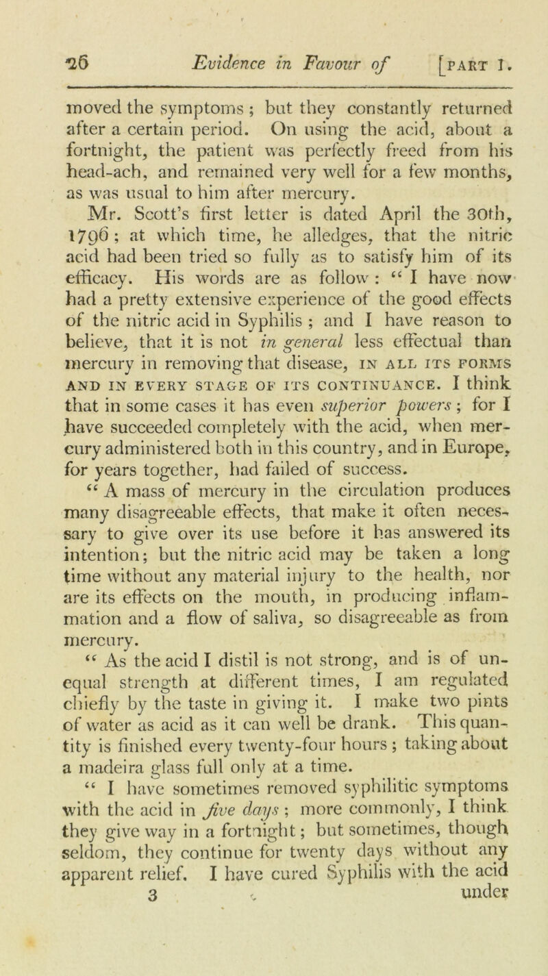 moved the symptoms ; bat they constantly returned after a certain period. On using the acid, about a fortnight, the patient was perfectly freed from his head-ach, and remained very well for a few months, as was usual to him after mercury. Mr. Scott’s first letter is dated April the 30th, 1796 ; at which time, he alledges, that the nitric acid had been tried so fully as to satisfy him of its efficacy. His words are as follow : “ I have now had a pretty extensive experience of the good effects of the nitric acid in Syphilis ; and I have reason to believe, that it is not in general less effectual than mercury in removing that disease, in all its forms AND IN EVERY STAGE OF ITS CONTINUANCE. I think that in some cases it has even superior powers; for I have succeeded completely with the acid, when mer- cury administered both in this country, and in Europe, for years together, had failed of success. “ A mass of mercury in the circulation produces many disagreeable effects, that make it often neces- sary to give over its use before it has answered its intention; but the nitric acid may be taken a long time without any material injury to the health, nor are its effects on the mouth, in producing inflam- mation and a flow of saliva, so disagreeable as from mercury. “ As the acid I distil is not strong-, and is of un- equal strength at different times, I am regulated chiefly by the taste in giving it. I make two pints of water as acid as it can well be drank. This quan- tity is finished every twenty-four hours ; taking about a madeira glass full only at a time. “ I have sometimes removed syphilitic symptoms with the acid in five days', more commonly, I think they give way in a fortnight; but sometimes, though seldom, they continue for twenty days without any apparent relief. I have cured Syphilis with the acid 3 , under