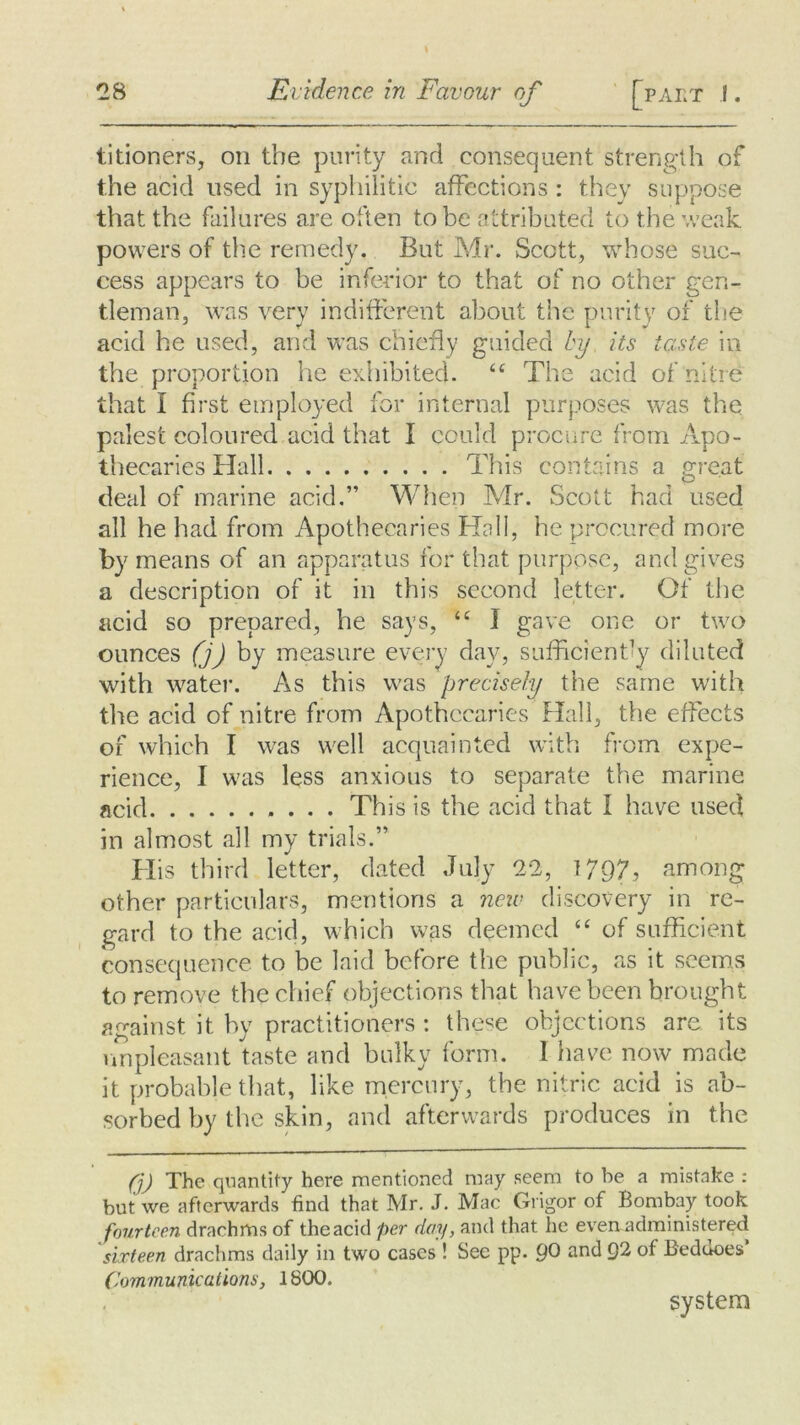 titioners, on the purity and consequent strength of the acid used in syphilitic affections: they suppose that the failures are often to be attributed to the weak powers of the remedy. But Mr. Scott, whose suc- cess appears to be inferior to that of no other gen- tleman, was very indifferent about the purity of the acid he used, and was chiefly guided by its taste in the proportion he exhibited. “ The acid of nitre that I first employed for internal purposes was the palest coloured acid that I could procure from Apo- thecaries Hall This contains a great deal of marine acid.” When Mr. Scott had used all he had from Apothecaries Hall, he procured more by means of an apparatus for that purpose, and gives a description of it in this second letter. Of the acid so prepared, he says, 16 I gave one or two ounces (j) by measure every day, sufficiently diluted with water. As this was precisely the same with the acid of nitre from Apothecaries Hall, the effects of which I was well acquainted with from, expe- rience, I was less anxious to separate the marine acid This is the acid that I have used in almost all my trials.” His third letter, dated July 22, 1797? among other particulars, mentions a new discovery in re- gard to the acid, which was deemed “ of sufficient consequence to be laid before the public, as it seems to remove the chief objections that have been brought against it by practitioners : these objections are its unpleasant taste and bulky form. I have now made it probable that, like mercury, the nitric acid is ab- sorbed by the skin, and afterwards produces in the (j) The quantity here mentioned may seem to be a mistake : but we afterwards find that Mr. J. Mac Grigor of Bombay took fourteen drachms of the acid per day, and that he even administered sixteen drachms daily in two cases ! See pp. pO and Q2 of Beddoes’ Communications, 1800. system