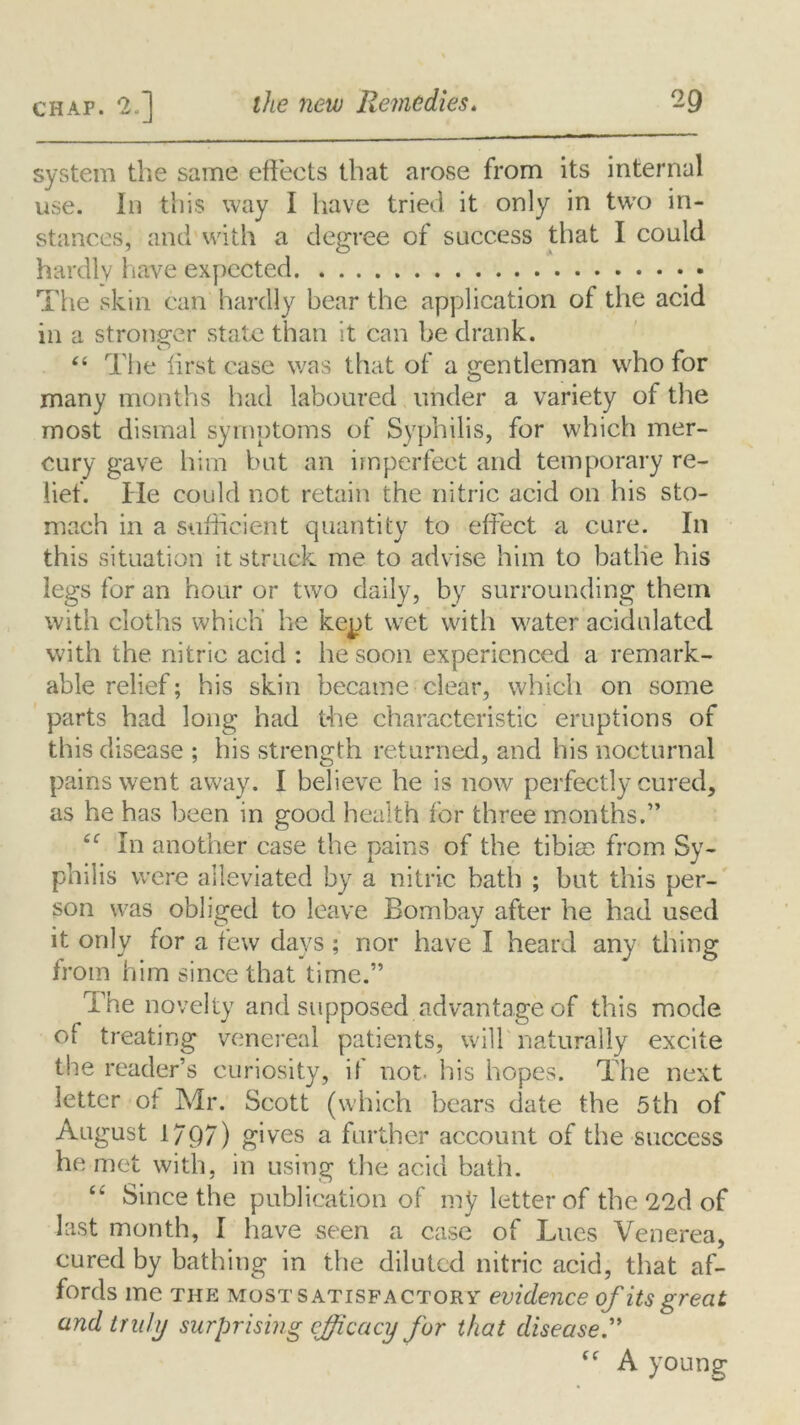 system the same effects that arose from its internal use. In this way I have tried it only in two in- stances, and with a degree of success that I could hardly have expected The skin can hardly bear the application of the acid in a stronger state than it Can be drank. “ The first case was that of a gentleman who for many months had laboured under a variety of the most dismal symptoms of Syphilis, for which mer- cury gave him but an imperfect and temporary re- lief. He could not retain the nitric acid on his sto- mach in a sufficient quantity to effect a cure. In this situation it struck me to advise him to bathe his legs for an hour or two daily, by surrounding them with cloths which he kept wet with water acidulated with the nitric acid : he soon experienced a remark- able relief; his skin became clear, which on some parts had long had the characteristic eruptions of this disease ; his strength returned, and his nocturnal pains went away. I believe he is now perfectly cured, as he has been in good health for three months.” iC In another case the pains of the tibiee from Sy- philis were alleviated by a nitric bath ; but this per- son was obliged to leave Bombay after he had used it only for a few days; nor have I heard any thing from him since that time.” The novelty and supposed advantage of this mode of treating venereal patients, will naturally excite the reader’s curiosity, if not. his hopes. The next letter ot Mr. Scott (which bears date the 5th of August 1797) gives a further account of the success he met with, in using the acid bath. cc Since the publication of my letter of the 22d of last month, I have seen a case of Lues Venerea, cured by bathing in the diluted nitric acid, that af- fords me THE MOST satisfactory evidence of its great and truly surprising efficacy for that disease.” “ A young