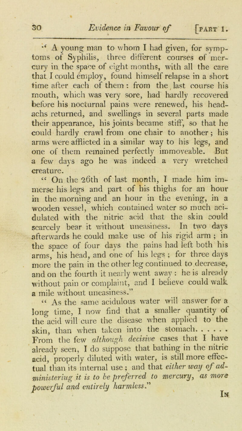 %( A young: man to whom I had given, for symp- toms of Syphilis, three different courses of mer- cury in the space of eight months, with all the care that I could employ, found himself relapse in a short time after each of them : from the last course his mouth, which was very sore, had hardly recovered before his nocturnal pains were renewed, his head- achs returned, and swellings in several parts made their appearance, his joints became stiff', so that he could hardly crawl from one chair to another; his arms were afflicted in a similar way to his legs, and one of them remained perfectly immoveable. But a few days ago he was indeed a very wretched creature. “ On the 26th of last month, I made him im- merse his legs and part of his thighs for an hour in the morning and an hour in the evening, in a wooden vessel, which contained water so much aci- dulated with the nitric acid that the skin could scarcely bear it without uneasiness. In two days afterwards he could make use of his rigid arm ; in the space of four days the pains had left both his arms, his head, and one of his legs ; for three days more the pain in the other leg continued to decrease, and on the fourth it nearly went away : he is already without pain or complaint, and I believe could walk a mile without uneasiness.” “ As the same acidulous water will answer for a long time, I now find that a smaller quantity of the acid will cure the disease when applied to the skin, than when taken into the stomach From the few although decisive cases that I have already seen, I do suppose that bathing in the nitric acid, properly diluted with water, is still more effec- tual than its internal use ; and that either way of ad- mnisteriug it is to he preferred to mercury, as more powerful and entirely harmless