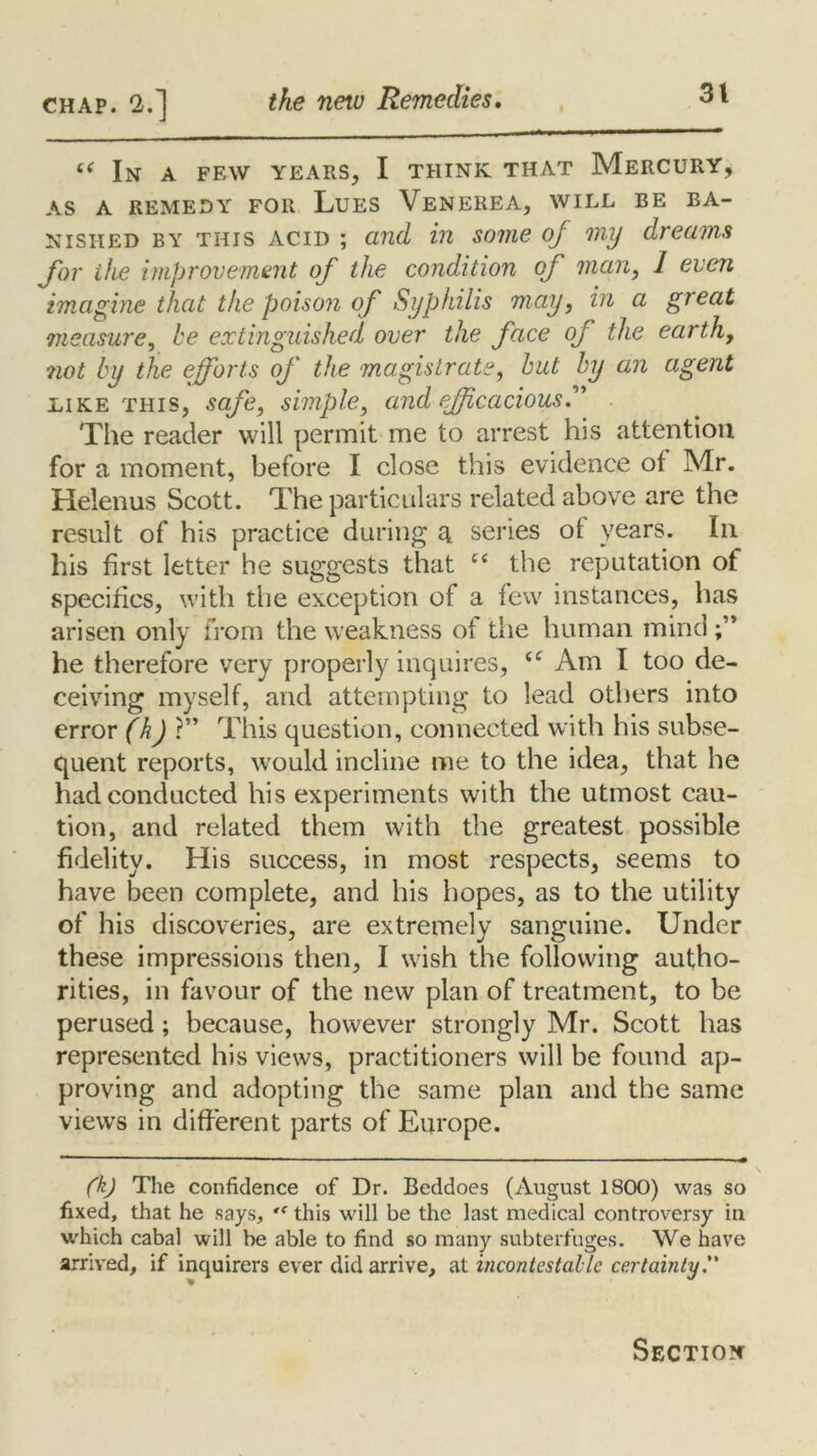 t( In a few years, I think that Mercury, AS A REMEDY FOR LUES VENEREA, WILL BE BA- NISHED by this acid ; and in some of my dreams for ike improvement of the condition of man, 1 even imagine that the poison of Syphilis may, in a great measure, be extinguished over the face of the earth, not by the efforts of the magistrate, but by an agent like this, safe, simple, and efficacious.” The reader will permit me to arrest his attention for a moment, before I close this evidence of Mr. Helenus Scott. The particulars related above are the result of his practice during a series of years. In his first letter he suggests that the reputation of specifics, with the exception of a few instances, has arisen only from the weakness of the human mind he therefore very properly inquires, Am I too de- ceiving myself, and attempting to lead others into error (kjV* This question, connected with his subse- quent reports, would incline me to the idea, that he had conducted his experiments with the utmost cau- tion, and related them with the greatest possible fidelity. His success, in most respects, seems to have been complete, and his hopes, as to the utility of his discoveries, are extremely sanguine. Under these impressions then, I wish the following autho- rities, in favour of the new plan of treatment, to be perused ; because, however strongly Mr. Scott has represented his views, practitioners will be found ap- proving and adopting the same plan and the same views in different parts of Europe. (k) The confidence of Dr. Beddoes (August 1800) was so fixed, that he says, this will be the last medical controversy in which cabal will be able to find so many subterfuges. We have arrived, if inquirers ever did arrive, at incontestable certainty. Section
