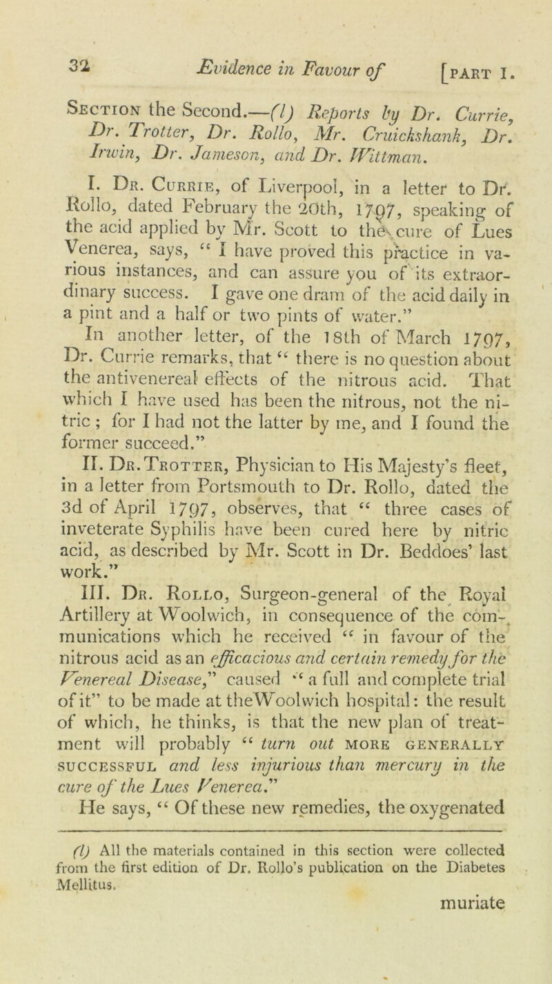 Section the Second.—(1) Reports by Dr. Currie, Di. Trotter, Dr. Rollo, Mr. Cruickshank, Dr. Irwin, Dr. Jameson, and Dr. JVittman. I. Dr. Currie, of Liverpool, in a letter to Dr. Rollo, dated February the 20th, 1797, speaking of the acid applied by Mr. Scott to the\ cure of Lues Venerea, says, “ I have proved this practice in va- rious instances, and can assure yon of its extraor- dinary success. I gave one dram of the acid daily in a pint and a half or two pints of water.” In another letter, of the 18th of March 1797, Dr. Cur rie remarks, that “ there is no question about the antivenereal effects of the nitrous acid. That which I have used has been the nitrous, not the ni- tric ; for I had not the latter by me, and I found the former succeed.” II. Dr. Trotter, Physician to His Majesty’s fleet, in a letter from Portsmouth to Dr. Rollo, dated the 3d of April 1797? observes, that “ three cases of inveterate Syphilis have been cured here by nitric acid, as described by Mr. Scott in Dr. Beddoes’ last work.” III. Dr. Rollo, Surgeon-general of the Royal Artillery at Woolwich, in consequence of the com- munications which he received cc in favour of the nitrous acid as an efficacious and certain remedy for the Eenereal Disease,” caused a full and complete trial of it” to be made at theWoolwich hospital: the result of which, he thinks, is that the new plan of treat- ment will probably “ turn out more generally successful and less injurious than mercury in the cure of the Lues TenereaT He says, “ Of these new remedies, the oxygenated (l) All the materials contained in this section were collected from the first edition of Dr. Rollo’s publication on the Diabetes Mellitus. muriate