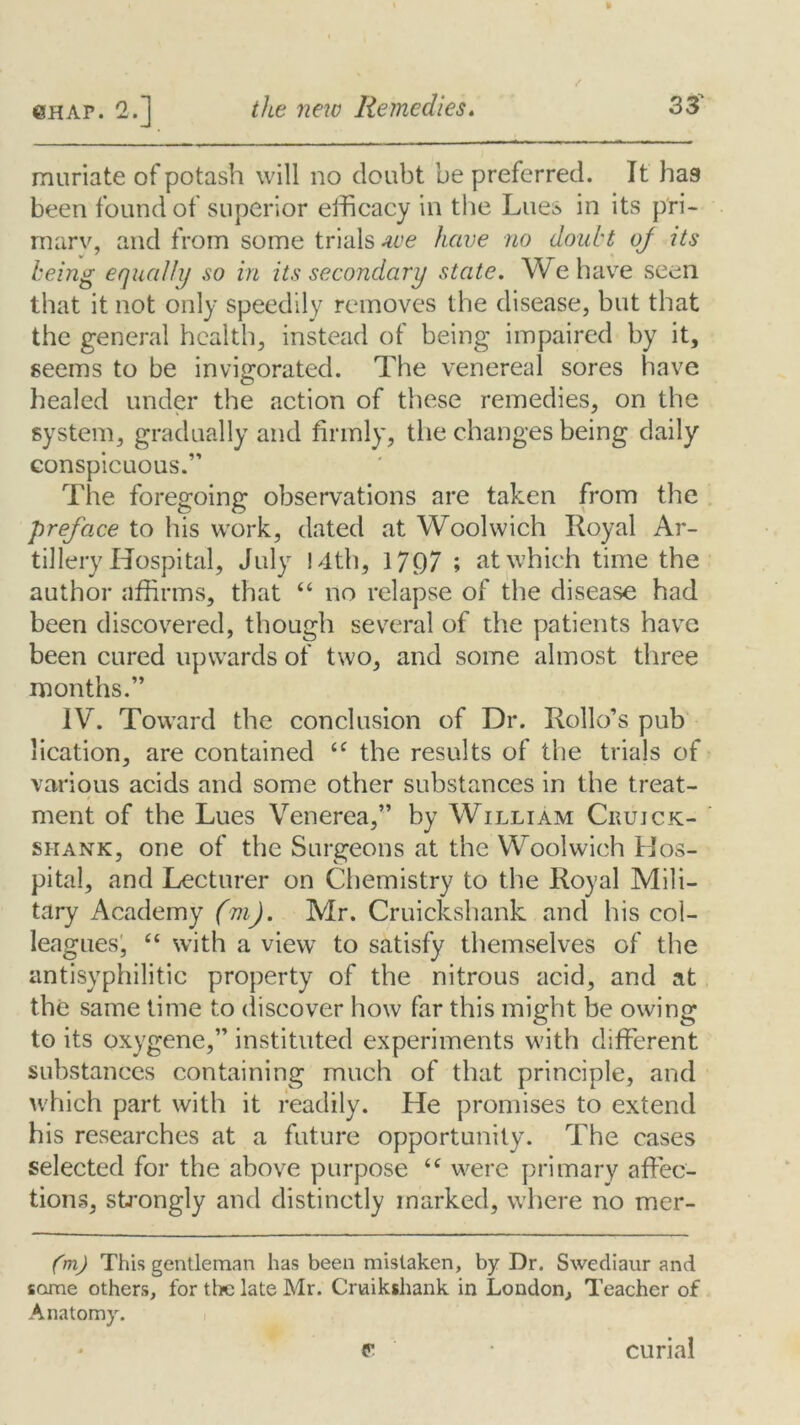 muriate of potash will no doubt be preferred. It hag been found of superior efficacy in the Lues in its pri- mary, and from some trials we have no doubt oj its being equally so in its secondary state. We have seen that it not only speedily removes the disease, but that the general health, instead of being impaired by it, seems to be invigorated. The venereal sores have healed under the action of these remedies, on the system, gradually and firmly, the changes being daily conspicuous.” The foregoing observations are taken from the preface to his work, dated at Woolwich Royal Ar- tillery Hospital, July !4th, 17Q7 ; at which time the author affirms, that “ no relapse of the disease had been discovered, though several of the patients have been cured upwards of two, and some almost three months.” IV. Toward the conclusion of Dr. Rollo’s pub lication, are contained u the results of the trials of various acids and some other substances in the treat- ment of the Lues Venerea,” by William Crujck- siiank, one of the Surgeons at the Woolwich Hos- pital, and Lecturer on Chemistry to the Royal Mili- tary xWademy (m). Mr. Cruickshank and his col- leagues, “ with a view to satisfy themselves of the antisyphilitic property of the nitrous acid, and at the same time to discover how far this might be owing to its oxygene,” instituted experiments with different substances containing much of that principle, and which part with it readily. He promises to extend his researches at a future opportunity. The cases selected for the above purpose <c were primary affec- tions, strongly and distinctly marked, where no mer- (m) This gentleman has been mistaken, by Dr. Swediaur and some others, for the late Mr. Crnikshank in London, Teacher of Anatomy. P* curial