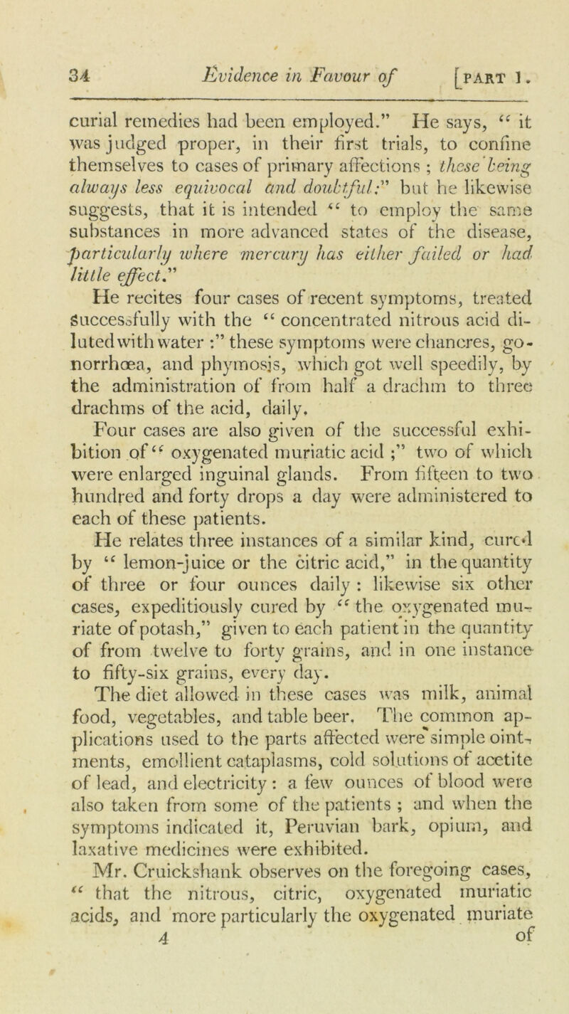 curial remedies had been employed.” He says, 44 it was judged proper, in their first trials, to confine themselves to cases of primary affections ; these being always less equivocal and doubtful;” but he likewise suggests, that it is intended 44 to employ the same substances in more advanced states of the disease, particularly where mercury has either failed or had little effect He recites four cases of recent symptoms, treated Successfully with the 44 concentrated nitrous acid di- luted with water these symptoms were chancres, go- norrhoea, and phymosjs, which got well speedily, by the administration of from half a drachm to three drachms of the acid, daily. Four cases are also given of the successful exhi- bition of44 oxygenated muriatic acid two of which were enlarged inguinal glands. From fifteen to two hundred and forty drops a day were administered to each of these patients. He relates three instances of a similar kind, cured by 44 lemon-juice or the citric acid,” in the quantity of three or four ounces daily : likewise six other cases, expeditiously cured by 44 the oxygenated mu- riate of potash,” given to each patient in the quantity of from twelve to forty grains, and in one instance to fifty-six grains, every day. The diet allowed in these cases was milk, animal food, vegetables, and table beer. The common ap- plications used to the parts affected weresimple oint^ ments, emollient cataplasms, cold solutions of acetite of lead, and electricity : a few ounces of blood were also taken from some of the patients ; and when the symptoms indicated it, Peruvian bark, opium, and laxative medicines were exhibited. Mr. Cruickshank observes on the foregoing cases, “ that the nitrous, citric, oxygenated muriatic acids, and more particularly the oxygenated muriate 4 of