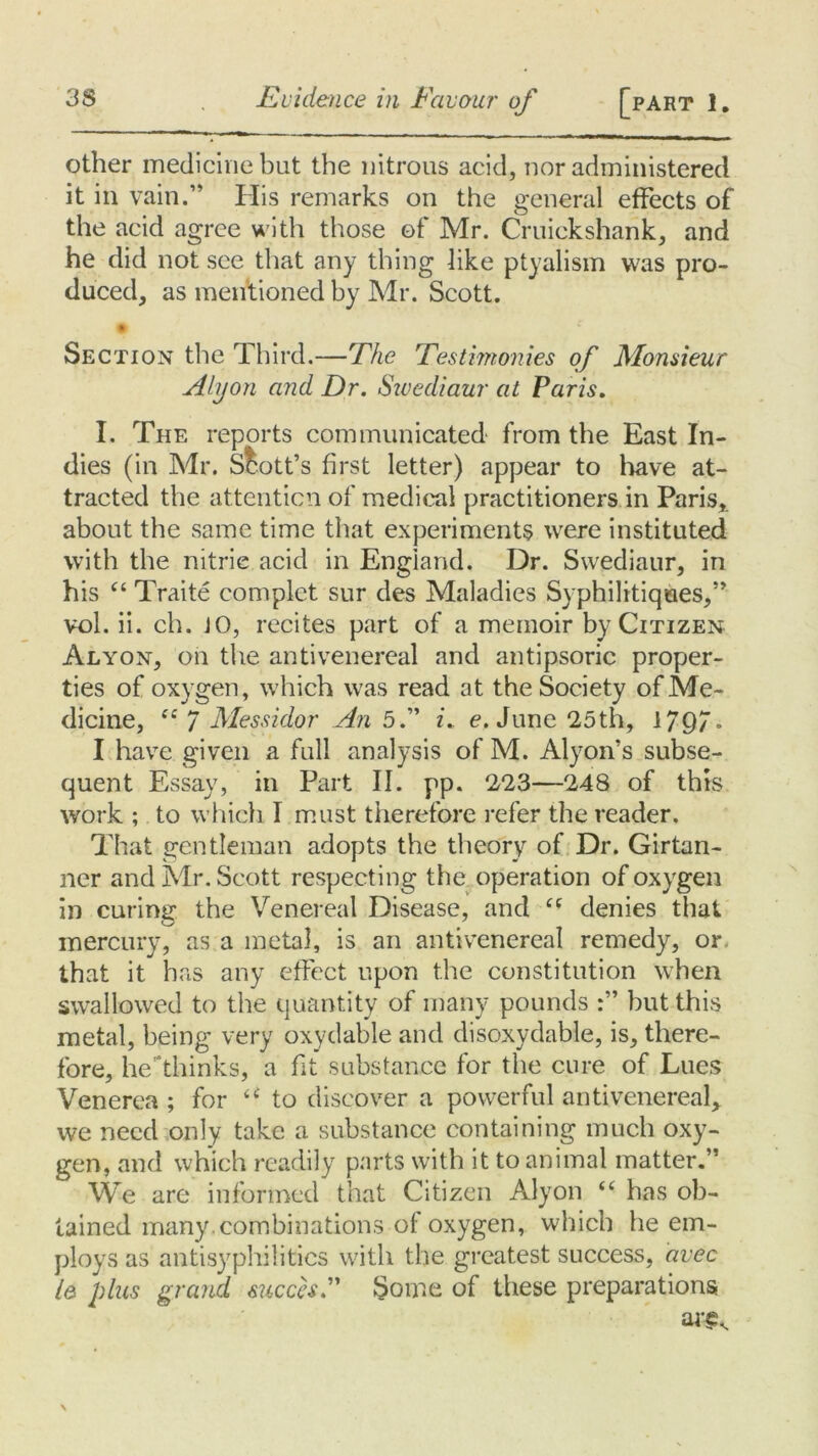 other medicine but the nitrous acid, nor administered it in vain.” His remarks on the general effects of the acid agree with those of Mr. Cruickshank, and he did not see that any thing like ptyalism was pro- duced, as mentioned by Mr. Scott. Section the Third.—The Testimonies of Monsieur Ali/on and Dr. Sivcdiaur at Paris. I. The reports communicated from the East In- dies (in Mr. Scott’s first letter) appear to have at- tracted the attention of medical practitioners in Paris, about the same time that experiments were instituted with the nitrie acid in England. Dr. Swediaur, in his “ Trade complet sur des Maladies Syphilitiques,” vol. ii. ch. JO, recites part of a memoir by Citizen Alyon, on the antivenereal and antipsoric proper- ties of oxygen, which was read at the Society of Me- dicine, f£ 7 Messidor An 5.” i. e. June 25th, 1/97. I have given a full analysis of M. Alyon’s subse- quent Essay, in Part II. pp. 223—248 of this work ; to which I must therefore refer the reader. That gentleman adopts the theory of Dr. Girtan- ner and Mr. Scott respecting the operation of oxygen in curing the Venereal Disease, and C( denies that mercury, as a metal, is an antivenereal remedy, or that it has any effect upon the constitution when swallowed to the quantity of many pounds but this metal, being very oxydable and disoxydable, is, there- fore, he/thinks, a fit substance for the cure of Lues Venerea ; for u to discover a powerful antivenereal, we need only take a substance containing much oxy- gen, and which readily parts with it to animal matter.” We are informed that Citizen Alyon “ has ob- tained many.combinations of oxygen, which he em- ploys as antisyphilitics with the greatest success, avec le plus grand succesF Some of these preparations