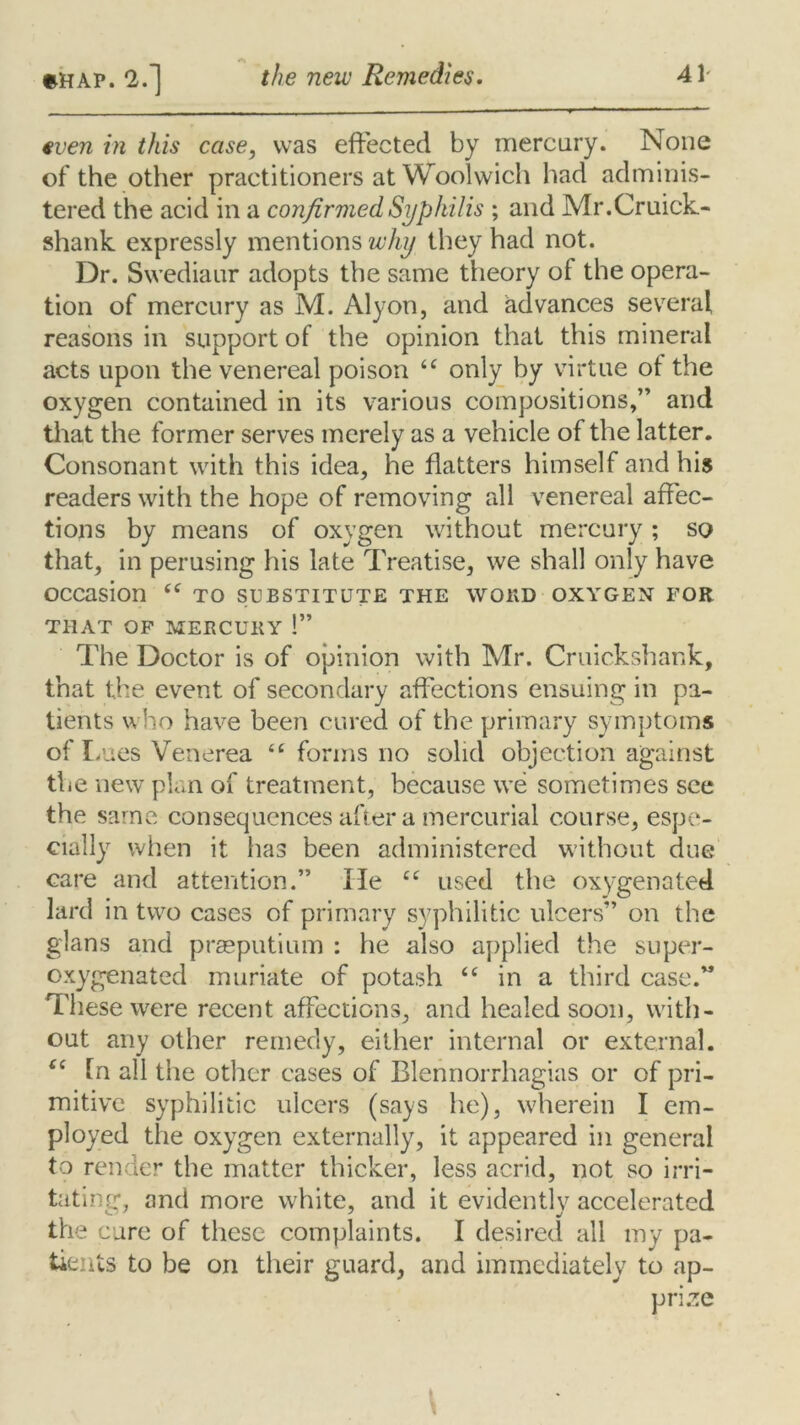 €ven in this case, was effected by mercury. None of the other practitioners at Woolwich had adminis- tered the acid in a confirmed Syphilis ; and Mr.Cruick- shank expressly mentions why they had not. Dr. Swediaur adopts the same theory of the opera- tion of mercury as M. Alyon, and advances several reasons in support of the opinion that this mineral acts upon the venereal poison “ only by virtue ot the oxygen contained in its various compositions,” and that the former serves merely as a vehicle of the latter. Consonant with this idea, he flatters himself and his readers with the hope of removing all venereal affec- tions by means of oxygen without mercury ; so that, in perusing his late Treatise, we shall only have occasion to substitute the word oxygen for THAT OF MERCURY 1” The Doctor is of opinion with Mr. Cruickshank, that the event of secondary affections ensuing in pa- tients who have been cured of the primary symptoms of Lues Venerea <c forms no solid objection against the new plan of treatment, because we sometimes see the same consequences after a mercurial course, espe- cially when it has been administered without due care and attention.” He ee used the oxygenated lard in two cases of primary syphilitic ulcers” on the glans and prasputium : he also applied the super- oxygenated muriate of potash “ in a third case.” These were recent affections, and healed soon, with- out any other remedy, either internal or external. <c la all the other cases of Blennorrhagias or of pri- mitive syphilitic ulcers (says he), wherein I em- ployed the oxygen externally, it appeared in general to render the matter thicker, less acrid, not so irri- tating, and more white, and it evidently accelerated the cure of these complaints. I desired all my pa- tients to be on their guard, and immediately to ap- prize