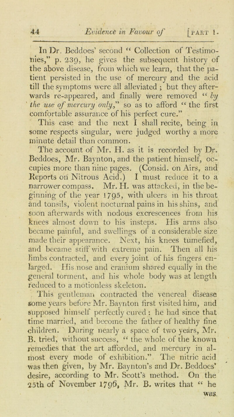 In Dr. Beddoes’ second C( Collection of Testimo- nies,” p. 239, he gives the subsequent history of the above disease, from which we learn, that the pa- tient persisted in the use of mercury and the acid till the symptoms were all alleviated ; but they after- wards re-appeared, and finally were removed <c by the use of mercury onlyf so as to afford tc the first comfortable assurance of his perfect cure.” This case and the next I shall recite, being in some respects singular, were judged worthy a more minute detail than common. The account of Mr. H. as it is recorded by Dr. Beddoes, Mr. Baynton, and the patient himself, oc- cupies more than nine pages. (Consid. on Airs, and Keports on Nitrous Acid.) I must reduce it to a narrower compass. Mr. H. was attacked, in thebe- ginning of the year 17Q5, with ulcers in his throat and tonsils, violent nocturnal pains in his shins, and soon afterwards with nodous excrescences from his knees almost down to his insteps. His arms also became painful, and swellings of a considerable size made their appearance. Next, his knees tumefied, and became sdfFwith extreme pain. Then all his limbs contracted, and every joint of his fingers en- larged. His nose and cranium shared equally in the general torment, and his whole body was at length reduced to a motionless skeleton. This gentleman contracted the venereal disease some years before Mr. Baynton first visited him, and supposed himself perfectly cured : he had since that time married, and become the father of healthy fine children. During nearly a space of two years, Mr. B. tried, without success, “ the whole of the known remedies that the art afforded, and mercury in al- most every mode of exhibition.” The nitric acid was then given, by Mr. Baynton’s and Dr. Beddoes* desire, according to Mr. Scott’s method. On the 25th of November 1796, Mr. B. writes that “ he was.