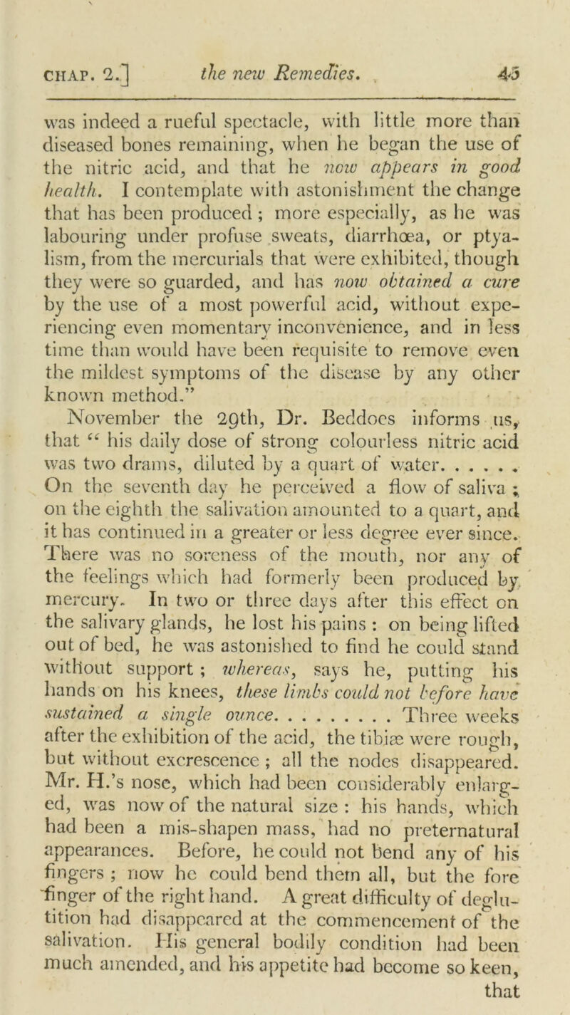 was indeed a rueful spectacle, with little more than diseased bones remaining, when he began the use of the nitric acid, and that he new appears in good health. I contemplate with astonishment the change that has been produced ; more especially, as he was labouring under profuse sweats, diarrhoea, or ptya- lism, from the mercurials that were exhibited, though they were so guarded, and has now obtained a cure by the use of a most powerful acid, without expe- riencing even momentary inconvenience, and in less time than would have been requisite to remove even the mildest symptoms of the disease by any other known method.” November the 29th, Dr. Beddocs informs 11s, that “ his daily dose of strong colourless nitric acid was two drams, diluted by a quart of water On the seventh day he perceived a flow of saliva ; on the eighth the salivation amounted to a quart, and it has continued in a greater or less degree ever since. There was no soreness of the mouth, nor any of the feelings which had formerly been produced by mercury. In two or three days after this effect on the salivary glands, he lost his pains: on being lifted out of bed, he was astonished to find he could stand without support ; whereas, says he, putting his hands on his knees, these limbs could not before have sustained a single ounce Three weeks after the exhibition of the acid, the tibiae were rough, but without excrescence ; all the nodes disappeared. Mr. H.' s nose, which had been considerably enlarg- ed, was now of the natural size : his hands, which had been a mis-shapen mass, had no preternatural appearances. Before, he could not bend any of his fingers ; now he could bend them all, but the fore finger of the right hand. A great difficulty of deglu- tition had disappeared at the commencement of the salivation. His general bodily condition had been much amended, and his appetite had become so keen, that