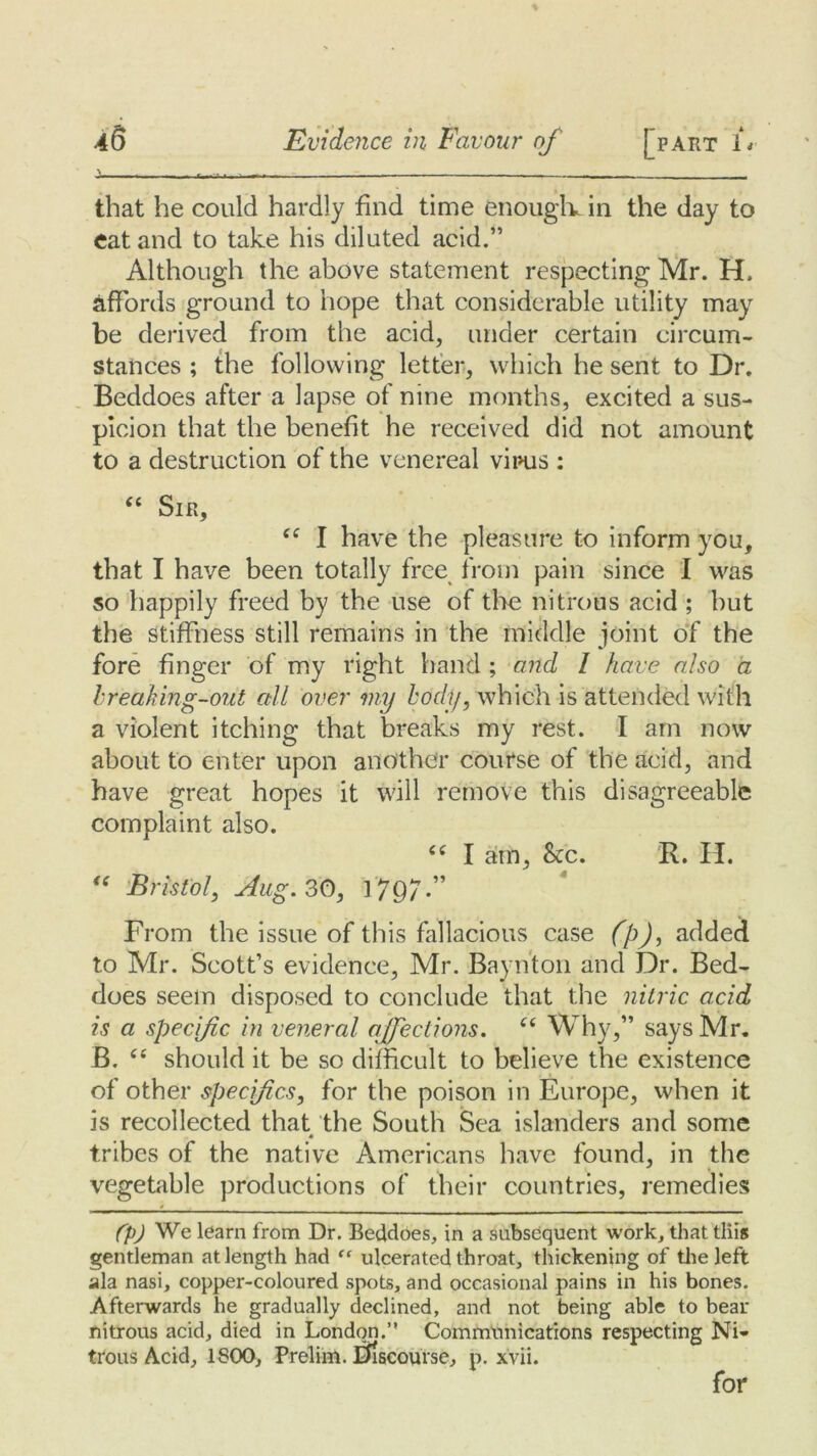 i - — that he could hardly find time enough, in the day to eat and to take his diluted acid.” Although the above statement respecting Mr. H. affords ground to hope that considerable utility may be derived from the acid, under certain circum- stances ; the following letter, which he sent to Dr. Beddoes after a lapse of nine months, excited a sus- picion that the benefit he received did not amount to a destruction of the venereal virus : “ Sir, fC I have the pleasure to inform you, that I have been totally free from pain since I was so happily freed by the use of the nitrous acid ; hut the stiffness still remains in the middle joint of the fore finger of my right hand ; and I have also a breaking-out all over my body, which is attended with a violent itching that breaks my rest. I am now about to enter upon another course of the acid, and have great hopes it will remove this disagreeable complaint also. <c I am, &c. R. H. “ Bristol, Aug. 30, 179/.” From the issue of this fallacious case (p), added to Mr. Scott’s evidence, Mr. Baynton and Dr. Bed- does seem disposed to conclude that the nitric acid is a specific in veneral. affections. “ Why,” says Mr. B. C£ should it be so difficult to believe the existence of other specifics, for the poison in Europe, when it is recollected that the South Sea islanders and some 4 tribes of the native Americans have found, in the vegetable productions of their countries, remedies (p) We learn from Dr. Beddoes, in a subsequent work, that tliis gentleman at length had “ ulcerated throat, thickening of the left ala nasi, copper-coloured spots, and occasional pains in his bones. Afterwards he gradually declined, and not being able to beau nitrous acid, died in London.” Communications respecting Ni- trous Acid, 1800, Prelim, discourse, p. xvii. for