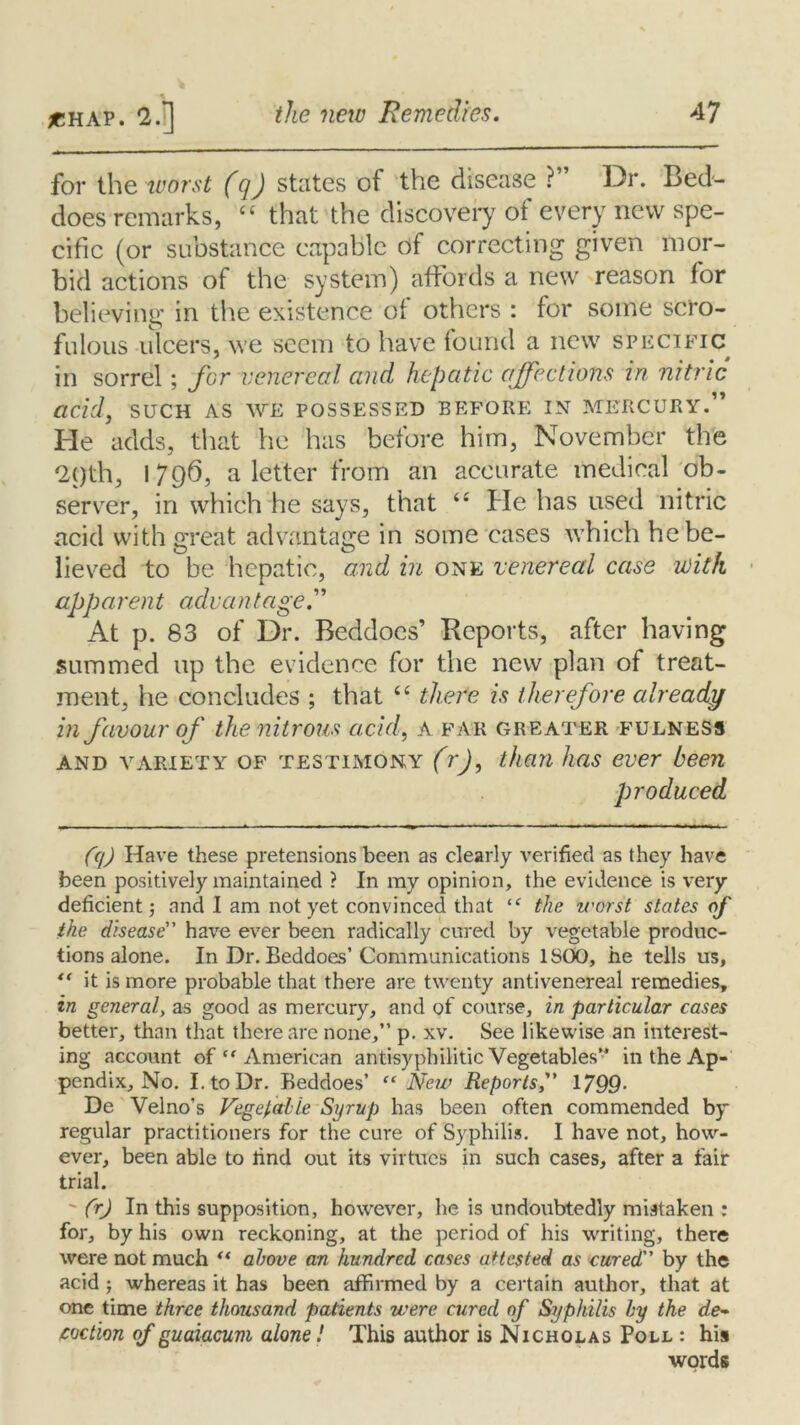 for the worst (q) states of the disease ?” Dr. Bed- does remarks, “ that the discovery of every new spe- cific (or substance capable of correcting given mor- bid actions of the system) affords a new reason for believing in the existence of others : for some scro- fulous ulcers, we seem to have found a new specific in sorrel ; for venereal and hepatic affections in nitric acid, such as we possessed before in mercury.” He adds, that he has before him, November the 2C)th, 1796, a letter from an accurate medical ob- server, in which he says, that “ He has used nitric acid with great advantage in some cases which he be- O CD lieved to be hepatic, and in one venereal case with apparent advantage. At p. 83 of Dr. Beddoes’ Reports, after having summed up the evidence for the new plan of treat- ment, he concludes ; that “ there is therefore already in favour of the nitrous acid, A far greater fulness and variety of testimony (rj, than has ever been produced (q) Have these pretensions been as clearly verified as they have been positively maintained ? In my opinion, the evidence is very deficient; and I am not yet convinced that “ the worst states of the disease have ever been radically cured by vegetable produc- tions alone. In Dr. Beddoes’Communications 1SOO, he tells us, “ it is more probable that there are twenty antivenereal remedies, in general, as good as mercury, and of course, in particular cases better, than that there are none,” p. xv. See likewise an interest- ing account of “ American antisyphilitic Vegetables” in the Ap- pendix, No. I. to Dr. Beddoes’ “ New Reports,” 1799- De Velno’s Vegetable Syrup has been often commended by regular practitioners for the cure of Syphilis. I have not, how- ever, been able to rind out its virtues in such cases, after a fair trial. ' (r) In this supposition, however, he is undoubtedly mistaken : for, by his own reckoning, at the period of his writing, there were not much “ above an hundred cases attested as cured by the acid ; whereas it has been affirmed by a certain author, that at one time three thousand patients were cured of Syphilis by the de- coction of guaiacum alone! This author is Nicholas Poll : his words