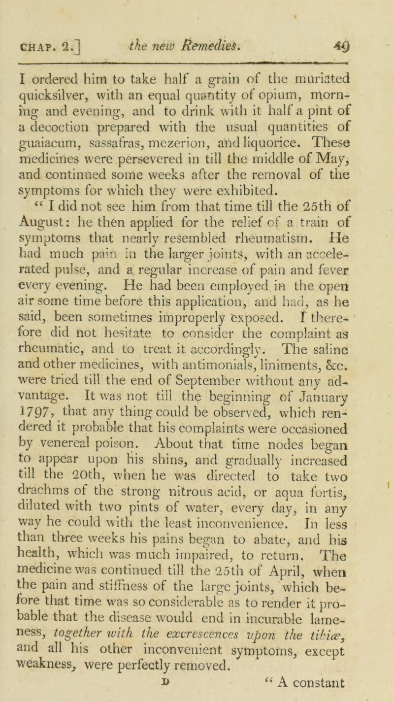 I ordered him to take half* a grain of the miniated quicksilver, with an equal quantity of opium, morn- ing and evening, and to drink with it half a pint of a decoction prepared with the usual quantities of guaiacum, sassafras, mezerion, and liquorice. These medicines were persevered in till the middle of May, and continued some weeks after the removal of the symptoms for which they were exhibited. “ I did not see him from that time till the 25th of August: he then applied for the relief of a train of symptoms that nearly resembled rheumatism. He had much pain in the larger joints, with an accele- rated pulse, and a regular increase of pain and fever every evening. He had been employed in the open air some time before this application, and had, as he said, been sometimes improperly exposed. I there- fore did not hesitate to consider the complaint as rheumatic, and to treat it accordingly. The saline and other medicines, with antimonials, liniments, &:c. were tried till the end of September without any ad- vantage. It was not till the beginning of January 1797? that any thing could be observed, which ren- dered it probable that his complaints were occasioned by venereal poison. About that time nodes began to appear upon his shins, and gradually increased till the 20th, when he was directed to take two drachms of the strong nitrous acid, or aqua fortis, diluted with two pints of water, every day, in any way he could with the least inconvenience. In less than three weeks his pains began to abate, and his health, which was much impaired, to return. The medicine was continued till the 25th of April, when the pain and stiffness of the large joints, which be-1- fore that time was so considerable as to render it pro- bable that the disease would end in incurable lame- ness, together with the excrescences upon the tihice, and all his other inconvenient symptoms, except weakness, were perfectly removed. i> “ A constant