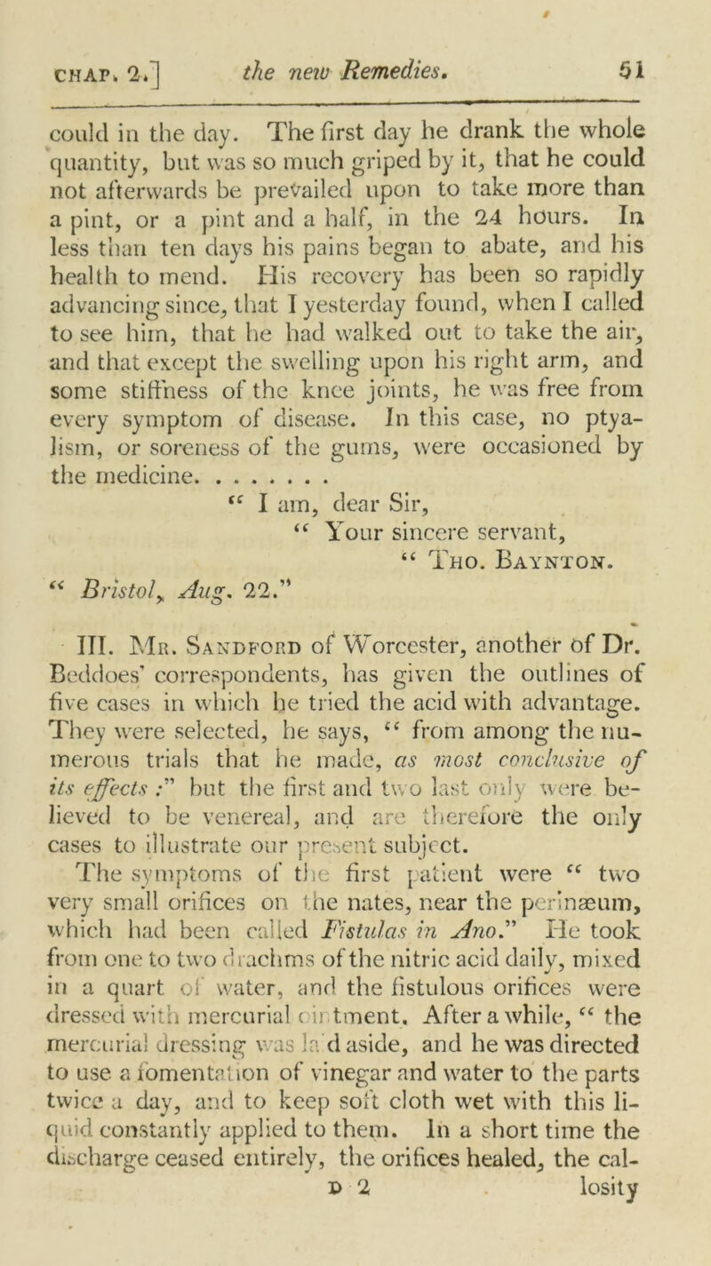 ————— , could in the clay. The first day he drank the whole quantity, but was so much griped by it, that he could not afterwards be prevailed upon to take more than a pint, or a pint and a half, in the 24 hours. In less than ten days his pains began to abate, and his health to mend. His recovery has been so rapidly advancing since, that I yesterday found, when I called to see him, that he had walked out to take the air, and that except the swelling upon his right arm, and some stiffness of the knee joints, he was free from every symptom of disea.se. In this case, no ptya- Jism, or soreness of the gums, were occasioned by the medicine (e I am, dear Sir, i( Your sincere servant, “ Tho. Baynton. “ Bristol„ Aug. 22.” III. Mr. Sandford of Worcester, another of Dr. Beddoes’ correspondents, has given the outlines of five cases in which he tried the acid with advantage. They were selected, he says, c< from among the nu- merous trials that he made, as most conclusive its effects but the first and two last only were be- lieved to be venereal, and are therefore the only cases to illustrate our present subject. The symptoms of the first patient were Cf two very small orifices on the nates, near the perinaeum, which had been called Fistulas in AnoF He took from one to two drachms of the nitric acid daily, mixed in a quart of water, and the fistulous orifices were dressed with mercurial ointment. After a while,fc the mercurial dressing was la d aside, and he was directed to use a fomentation of vinegar and water to the parts twice a day, and to keep soft cloth wet with this li- quid constantly applied to them. In a short time the discharge ceased entirely, the orifices healed, the cal- D 2 losity