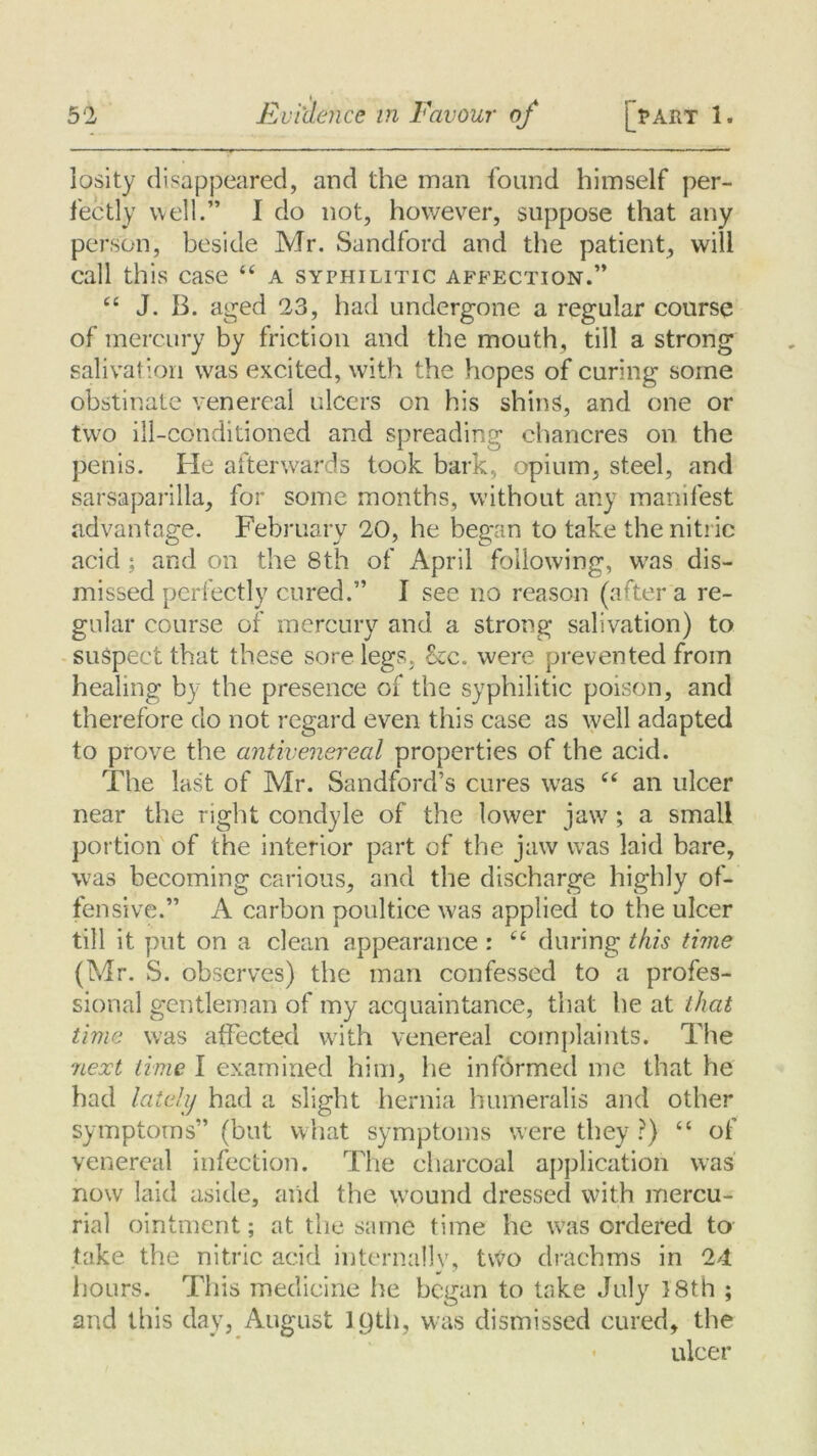 losity disappeared, and the man found himself per- fectly well.” I do not, however, suppose that any person, beside Mr. Sandford and the patient, will call this case “ a syphilitic affection.” “ J. B. aged 23, had undergone a regular course of mercury by friction and the mouth, till a strong salivation was excited, with the hopes of curing some obstinate venereal ulcers on his shins, and one or two ill-conditioned and spreading chancres on the penis. He afterwards took bark, opium, steel, and sarsaparilla, for some months, without any manifest advantage. February 20, he began to take the nitric acid; and on the 8th of April following, was dis- missed perfectly cured.” I see no reason (after a re- gular course of mercury and a strong salivation) to suspect that these sore legs, be. were prevented from healing by the presence of the syphilitic poison, and therefore do not regard even this case as well adapted to prove the antivenereal properties of the acid. The last of Mr. Sandford’s cures wras ee an ulcer near the right condyle of the lower jaw ; a small portion of the interior part of the jaw was laid bare, was becoming carious, and the discharge highly of- fensive.” A carbon poultice was applied to the ulcer till it put on a clean appearance: C£ during this time (Mr. S. observes) the man confessed to a profes- sional gentleman of my acquaintance, that he at that time was affected with venereal complaints. The next time I examined him, he informed me that he had lately had a slight hernia humeralis and other symptoms” (but what symptoms were they ?) “ of venereal infection. The charcoal application was now laid aside, and the \yound dressed with mercu- rial ointment; at the same time he was ordered to take the nitric acid internally, two drachms in 24 hours. This medicine he began to take July 18th ; and this day, August IQth, was dismissed cured, the ulcer